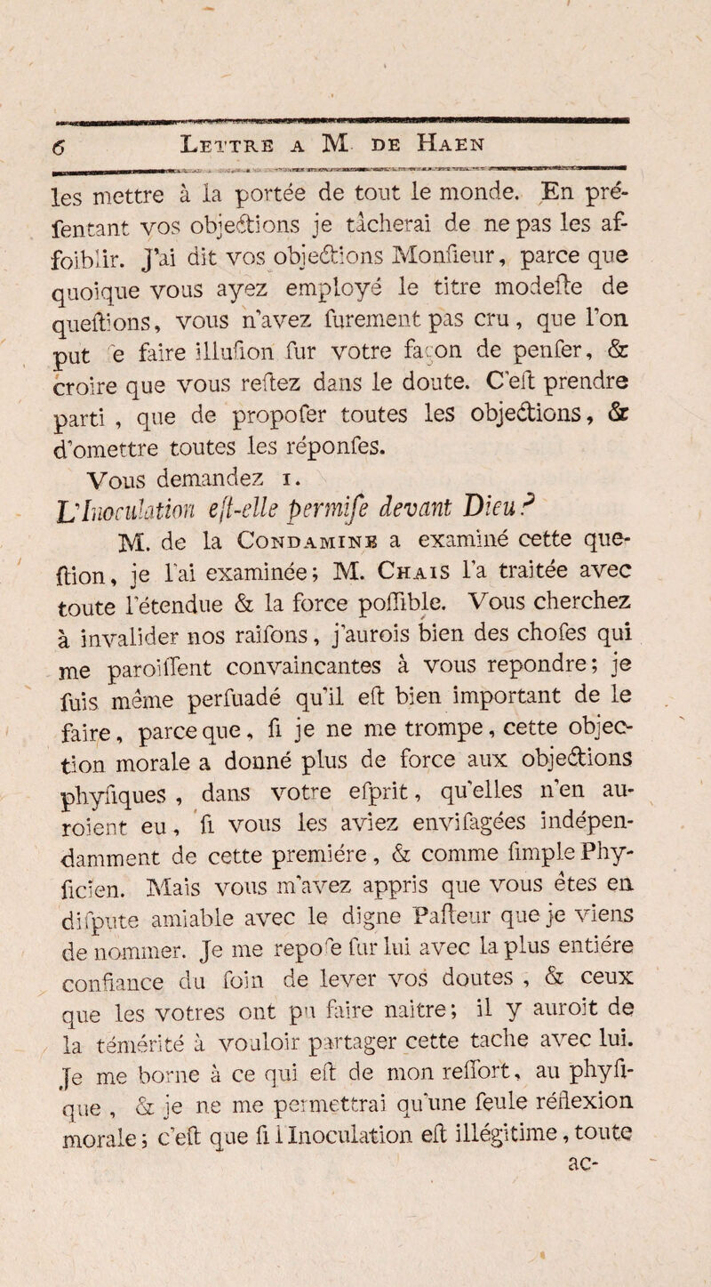 .5.a. -* ' - rr'JKCTJT jrog’vjrg ■» r «ni ~»ag?s.'^rrr-^.Tji.w.--yyg j biu1.^ jjl«jüv wttK.'.fîiBMaw* les mettre à la portée de tout le monde. En pré- fentant vos objections je tâcherai de ne pas les af- foiblir. j’ai dit vos objections Monfieur, parce que quoique vous ayez employé le titre modeifte de queftions, vous n’avez furement pas cru, que l’on put e faire illufion fur votre fa: on de penfer, & croire que vous reftez dans le doute. C’eft prendre parti , que de propofer toutes les objections, 6z d’omettre toutes les réponfes. Vous demandez i. L'Inondation eft-elle pmnife devant Dieu P M. de la Gond amine a examiné cette que- ftion, je lai examinée; M. Chais l’a traitée avec toute letendue & la force poftible. Vous cherchez à invalider nos raifons, j’aurois bien des chofes qui me paroiffent convaincantes à vous repondre; je fuis même perfuadé quil eft bien important de le faire, parce que, fi je ne me trompe, cette objec¬ tion morale a donné plus de force aux objedions phyfiques , dans votre efprit, qu elles n’en au- roient eu, fi vous les aviez envifagées indépen¬ damment de cette première, & comme fimple Phy- ficien. Mais vous m’avez appris que vous êtes en dispute amiable avec le digne Pafteur que je viens de nommer. Je me repo'e fur lui avec la plus entière confiance du foin de lever vos doutes , & ceux que les vôtres ont pu faire naître; il y auroit de la témérité à vouloir partager cette tache avec lui. }e me borne à ce qui eft de mon reffort, au phyû- que , & je ne me permettrai qu une feule réftexion morale ; c’eft que fi i Inoculation eft illégitime, toute ac-