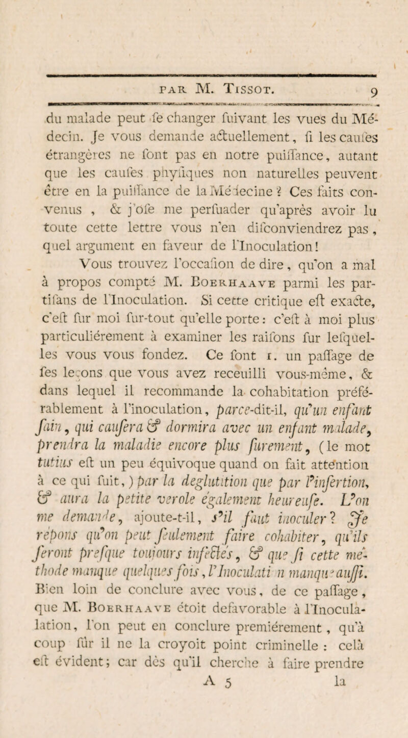 —■ li i il rra— rTWfn irw i» iu. ■ i m nw ■■■■ — ■■■■■ pumh , du malade peut fe changer fuivant les vues du Mé¬ decin. Je vous demande actuellement, fi lescauiés étrangères ne font pas en notre puilTance, autant que les caufes phyiiques non naturelles peuvent être en la puillance de lalvléîecine i Ces laits con¬ venus , & joie me perfuader quaprès avoir lu toute cette lettre vous n’en difconviendrez pas , quel argument en faveur de l'Inoculation! Vous trouvez l’occafion de dire, qu’on a mal à propos compté M. Boerhaave parmi les par- tifans de l'Inoculation. Si cette critique eft exacte, ce! fur moi fur-tout qu’elle porte : c’eft à moi plus particuliérement à examiner les rai Ions fur le [quel¬ les vous vous fondez. Ce font r. un paifage de fes leçons que vous avez receuilli vous-même, & dans lequel il recommande la cohabitation préfé¬ rablement à l’inoculation, parce-dit-il, qu'un enfant foin, qui caufera éf dormira avec un enfant malade9 prendra la maladie encore plus finement, (le mot tutius eft un peu équivoque quand on fait attention à ce qui fuit, ) par la déglutition que par Pinfertion, £? aura la petite verole également heureufe. Uon me demande, ajoute-t-il, s’il faut inoculer ? ffe répons qiPon peut feulement faire cohabiter, qu'ils feront prefque toujours infeélés, éf que fi cette mé¬ thode manque quelques fois,rinoculati n manqu* aujfi. Bien loin de conclure avec vous, de ce paifage, que M. Boerhaave étoit défavorable à lTnoculà- lation, Ton peut en conclure premièrement, qu’à coup fur il ne la croyoit point criminelle : cela eft évident ; car dès qu’il cherche à faire prendre A 5 la