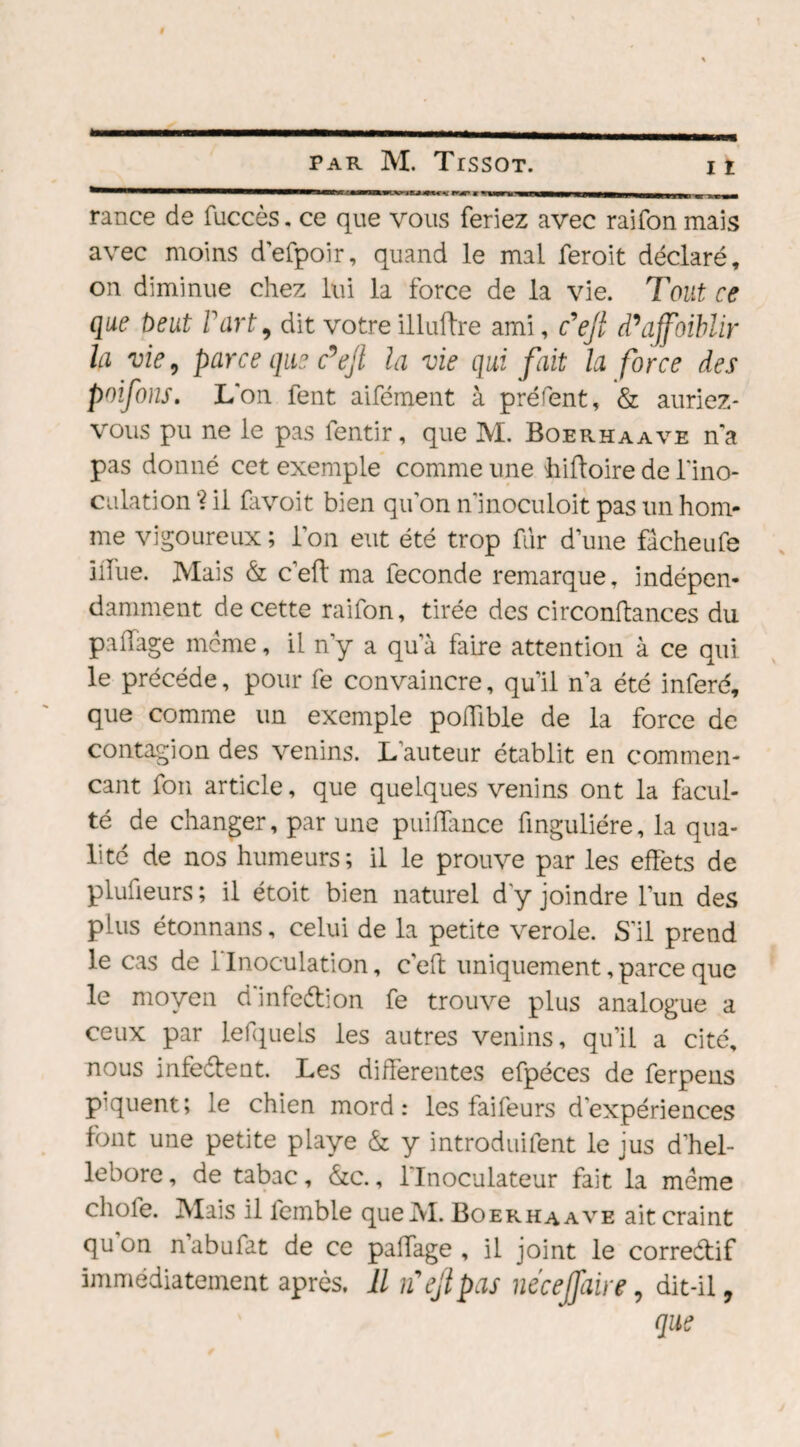 rance de fuccès. ce que vous feriez avec raifon mais avec moins d'efpoir, quand le mal feroit déclaré, on diminue chez lui la force de la vie. Tout ce que beut Fart, dit votre illuftre ami, c9 ejl d’affoiblir la vie, parce que c’ejl la vie qui fait la force des poifons. L'on fent aifément à préfent, & auriez- vous pu ne le pas fentir, que M. Boerhaave n'a pas donné cet exemple comme une hiffoire de l'ino¬ culation “? il favoit bien qu'on n'inoculoit pas un hom¬ me vigoureux; l’on eut été trop fur dune fâcheufe iiîue. Mais & c’efl ma fécondé remarque, indépen¬ damment de cette raifon, tirée des circonftances du pailage meme, il n’y a qu'à faire attention à ce qui le précédé, pour fe convaincre, qu’il n’a été inféré, que comme un exemple poffible de la force de contagion des venins. L auteur établit en commen¬ çant fon article, que quelques venins ont la facul¬ té de changer, par une puiffance finguliére, la qua¬ lité de nos humeurs; il le prouve par les effets de plufieurs; il étoit bien naturel d'y joindre l’un des plus étonnans, celui de la petite verole. S'il prend le cas de 1 Inoculation, c'eft uniquement, parce que le moyen dinfeétion fe trouve plus analogue a ceux par lefquels les autres venins, qu’il a cité, nous infe&ent. Les differentes efpéces de ferpens piquent; le chien mord: les fai feu rs d’expériences font une petite playe & y introduifent le jus d’hel- lebore, de tabac, *&c., l'Inoculateur fait la meme chofe. Mais il lemble queM. Boerhaave ait craint qu on n’abufat de ce paffage , il joint le correctif immédiatement après. Il lïejl pas nécejfaire, dit-il, que