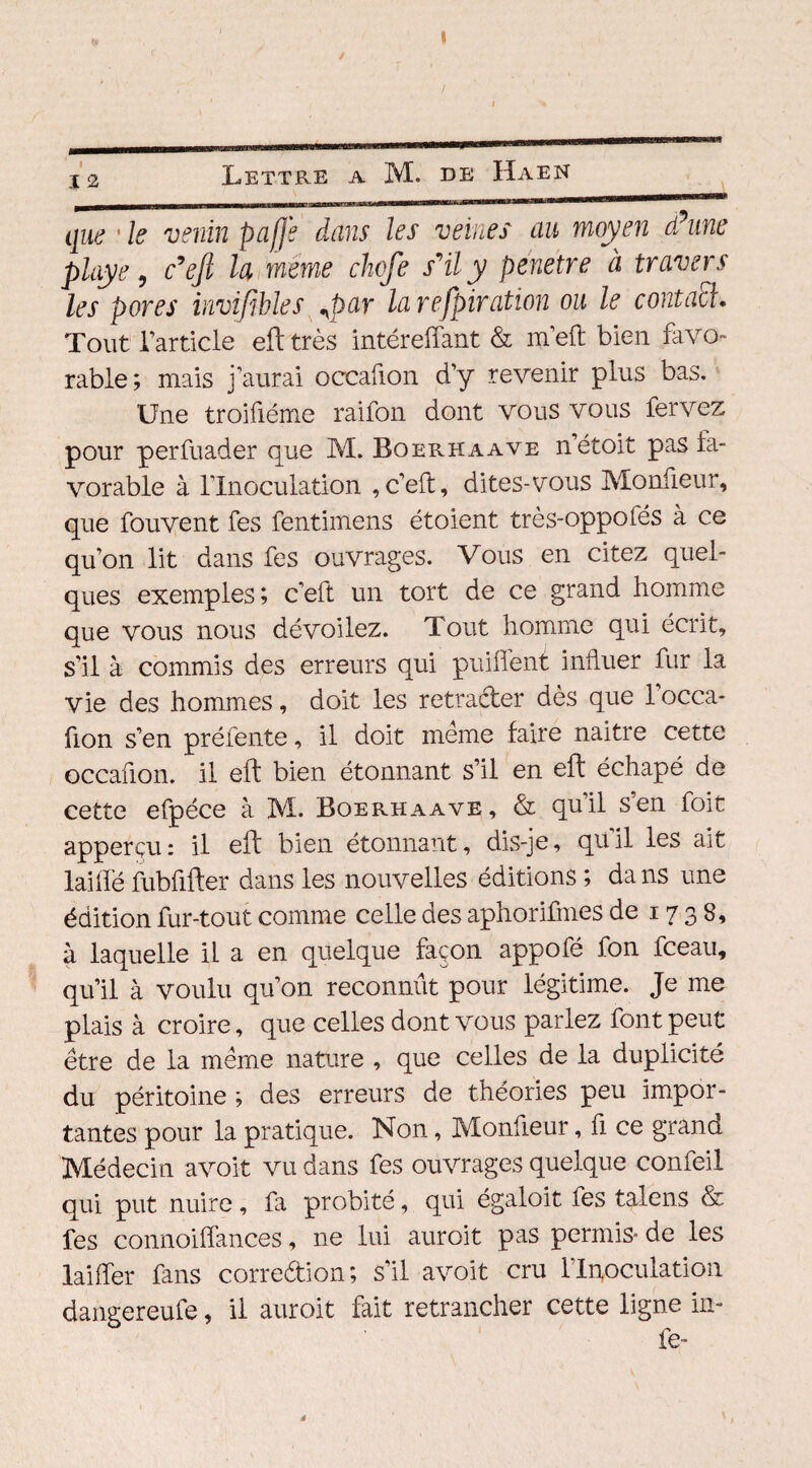 j 2 Lettre a M. de Haen que1 le venin paffe dans les veines au moyen d?une playe, c’ejl la meme chofe svily pénétré à travers les pores invifibles qpar la respiration ou le contacl. Tout l’article eft très intéreffant & m’eft bien favo¬ rable; mais j’aurai occafion d’y revenir plus bas. Une troifiéme raifon dont vous vous fervez pour perfuader que M. Boerhaave n’étoit pas fa¬ vorable à l’Inoculation , c’eft, dites-vous Monfieur, que fouvent fes fentimens étoient très-oppofés à ce qu’on lit dans fes ouvrages. Vous en citez quel¬ ques exemples; c’eft un tort de ce grand homme que vous nous dévoilez. Tout homme qui écrit, s’il à commis des erreurs qui puiflent influer fur la vie des hommes, doit les retracter dès que 1 occa¬ fion s’en préfente, il doit meme faire naitre cette occafion. il eft bien étonnant s’il en eft échapé de cette efpéce à M. Boerhaave, & qu’il s’en foit apperçu: il eft bien étonnant, dis-je, qu’il les ait laiffé fubfifter dans les nouvelles éditions ; da 11s une édition fur-tout comme celle des aphorifines de 17 3 8, à laquelle il a en quelque façon appofé fon fceau, qu’il à voulu qu’on reconnût pour légitime. Je me plais à croire, que celles dont vous parlez font peut être de la même nature , que celles de la duplicité du péritoine ; des erreurs de théories peu impor¬ tantes pour la pratique. Non, Monfieur, fi ce grand Médecin avoit vu dans fes ouvrages quelque confeil qui put nuire, fa probité, qui égaloit fes talens & fes connoiffances, ne lui auroit pas permis* de les laiffer fans corredion; s’il avoit cru l'Inoculation dangereufe, il auroit fait retrancher cette ligne in- fe-