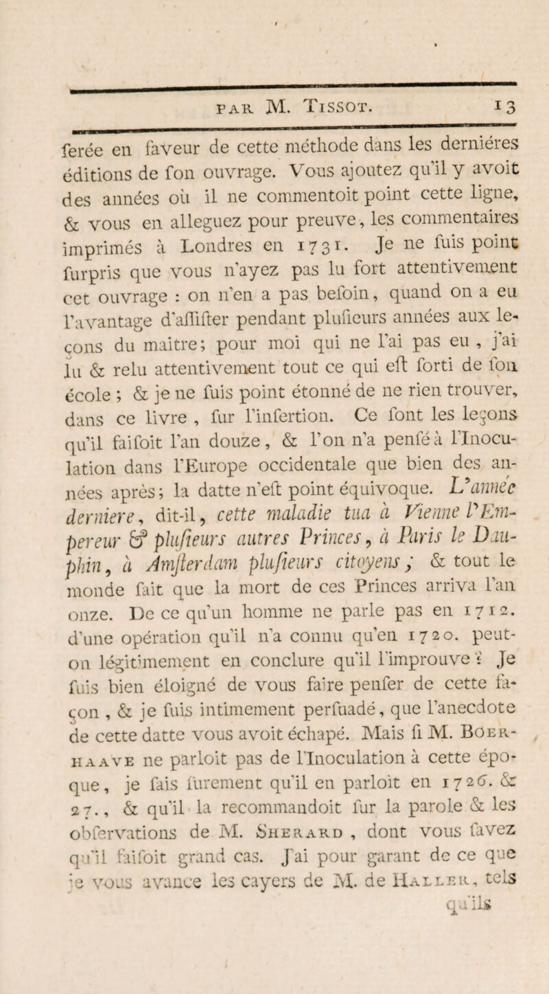 ferée en faveur de cette méthode dans les dernières éditions de fon ouvrage. Vous ajoutez qu’il y avoit des années où il ne commentoit point cette ligne, & vous en alléguez pour preuve, les commentaires imprimés à Londres en 1731. Je ne fuis point fur pris que vous n’ayez pas lu fort attentivement cet ouvrage : on n’en a pas beioin, quand on a eu l’avantage d’aiïifter pendant plulieurs années aux le¬ çons du maitre; pour moi qui ne l’ai pas eu , j’ai lu & relu attentivement tout ce qui eft forti de fou école ; & je ne fuis point étonné de ne rien trouver, dans ce livre , fur l'infertion. Ce font les levons qu’il faifoit l’an douze, & l’on n’a penféà l'Inocu¬ lation dans l’Europe occidentale que bien des an¬ nées après; la datte n’eft point équivoque. L5année dernier e, dit-il, cette maladie tua à Vienne P Em¬ pereur &f plufteurs autres Princes, à Paris le Dau¬ phin , à Amjlerdam plufteurs citoyens ; & tout le monde fait que la mort de ces Princes arriva l’an onze. De ce qu’un homme ne parle pas en 1712. d’une opération qu’il 11’a connu qu’en 1720. peut- on légitimement en conclure qu’il l’improuve i Je fuis bien éloigné de vous faire penfer de cette la- çon , & ie fuis intimement perfuadé, que l’anecdote de cette datte vous avoit échapé. Mais fi M. Boer- h a a ve ne parloit pas de l’Inoculation à cette épo¬ que, je fais finement qu’il en parloit en 172(7. & 27., & qu’il la recommandoit fur la parole & les obfervations de M. Sherard , dont vous lavez qu’il faifoit grand cas. J’ai pour garant de ce que ;e vous avance les cayers de M. de Haller, tels qu'ils