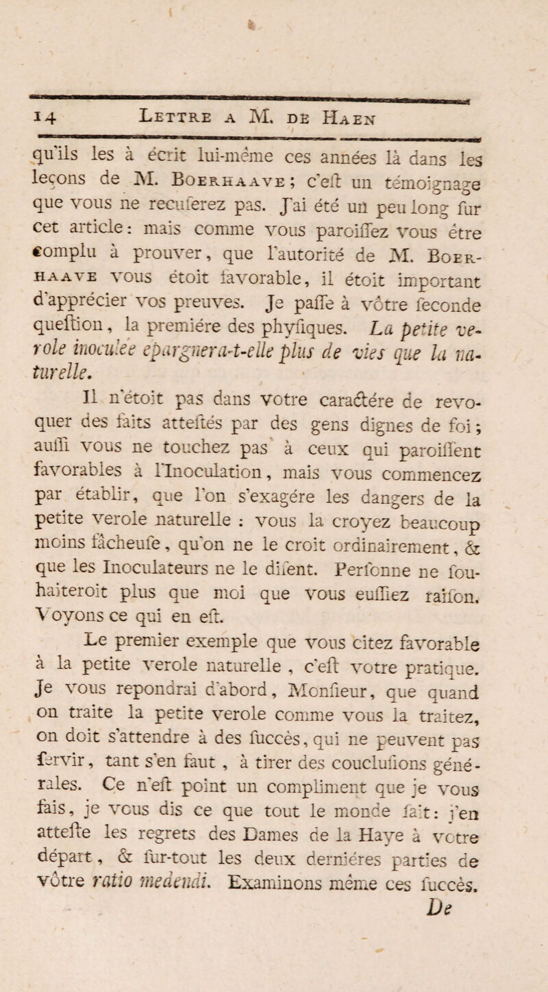 quils les à écrit lui-méme ces années là dans les leçons de M. Boerkaave; c'eif un témoignage que vous ne reculerez pas. J'ai été un peu long far cet article : mais comme vous parodiez vous être complu à prouver, que l'autorité de M. Boer- H a a v e vous étoit favorable, il étoit important d'apprécier vos preuves. Je pade à vôtre fécondé queftion, la première des phyüques. La petite vé¬ role inoculée épargner a-t-elle plus de vies que la na¬ turelle. Il n'étoit pas dans votre caradére de révo¬ quer des faits atteliés par des gens dignes de foi ; aulli vous ne touchez pas à ceux qui parodient favorables à l'Inoculation, mais vous commencez par établir, que l'on s’exagère les dangers de la petite ver oie naturelle : vous la croyez beaucoup moins fâcheule, qu'on ne le croit ordinairement, & que les Inoculateurs ne le difent. Perfonne ne fou- haiteroit plus que moi que vous euffiez raifon. Voyons ce qui en eft. Le premier exemple que vous citez favorable à la petite verole naturelle , c'eft votre pratique. Je vous répondrai d'abord, Mcnfieur, que quand on traite la petite verole comme vous la traitez, on doit s attendre à des fuccès,qui ne peuvent pas fervir, tant s'en faut , à tirer des couclufions géné - raies. Ce n'eft point un compliment que je vous fais, je vous dis ce que tout le monde fait: fen attelle les regrets des Dames rie la Haye à votre départ, & fur-tout les deux dernières parties de vôtre ratio me demi. Examinons même ces luccès. De