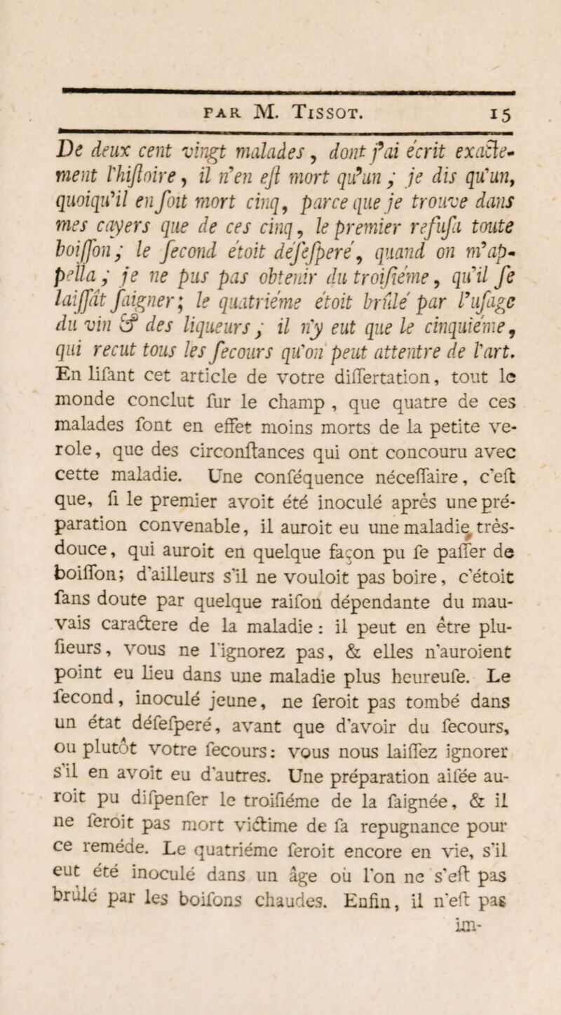 De deux cent vingt malades, dont fai écrit exacte¬ ment rhijloire, il nen ejl mort qu’un y je dis qu'un, quoiqu'il en foit mort cinq, parce que je trouve dans mes cayers que de ces cinq, le premier refufa toute boijfony le fécond étoit defefpere\ quand on m9ap- pella y je ne pus pas obtenir du troifiéme, qu'il fe laijjdt faigner; le quatrième étoit brûlé par l’ufagc du vin Êf des liqueurs y il ny eut que le cinquième, qui reçut tous les fecours qu'on peut attentre de l'art. En lifant cet article de votre differtation, tout le inonde conclut fur le champ , que quatre de ces malades font en effet moins morts de la petite vé¬ role, que des circonftances qui ont concouru avec cette maladie. Une conféquence néceffaire, c’eft que, fi le premier avoit été inoculé après une pré¬ paration convenable, il auroit eu une maladie, très- douce , qui auroit en quelque façon pu fe palier de boiffon; d'ailleurs s'il ne vouloit pas boire, c’étoit fans doute par quelque raifon dépendante du mau¬ vais caradtere de la maladie : il peut en être plu- ûeurs, vous ne l'ignorez pas, & elles n’auroient point eu lieu dans une maladie plus heureufe. Le fécond, inoculé jeune, ne feroit pas tombé dans un état défefperé, avant que d’avoir du fecours, ou plutôt votre fecours: vous nous laiffez ignorer s il en avoit eu d’autres. Une préparation aifée au¬ roit pu difpenfer le troifiéme de la faignée, & il ne feroit pas mort viétime de fa répugnance pour ce remède. Le quatrième feroit encore en vie, s'il eut été inoculé dans un âge où l’on ne s’eft pas brûlé par les boifons chaudes. Enfin, il n'eft pas
