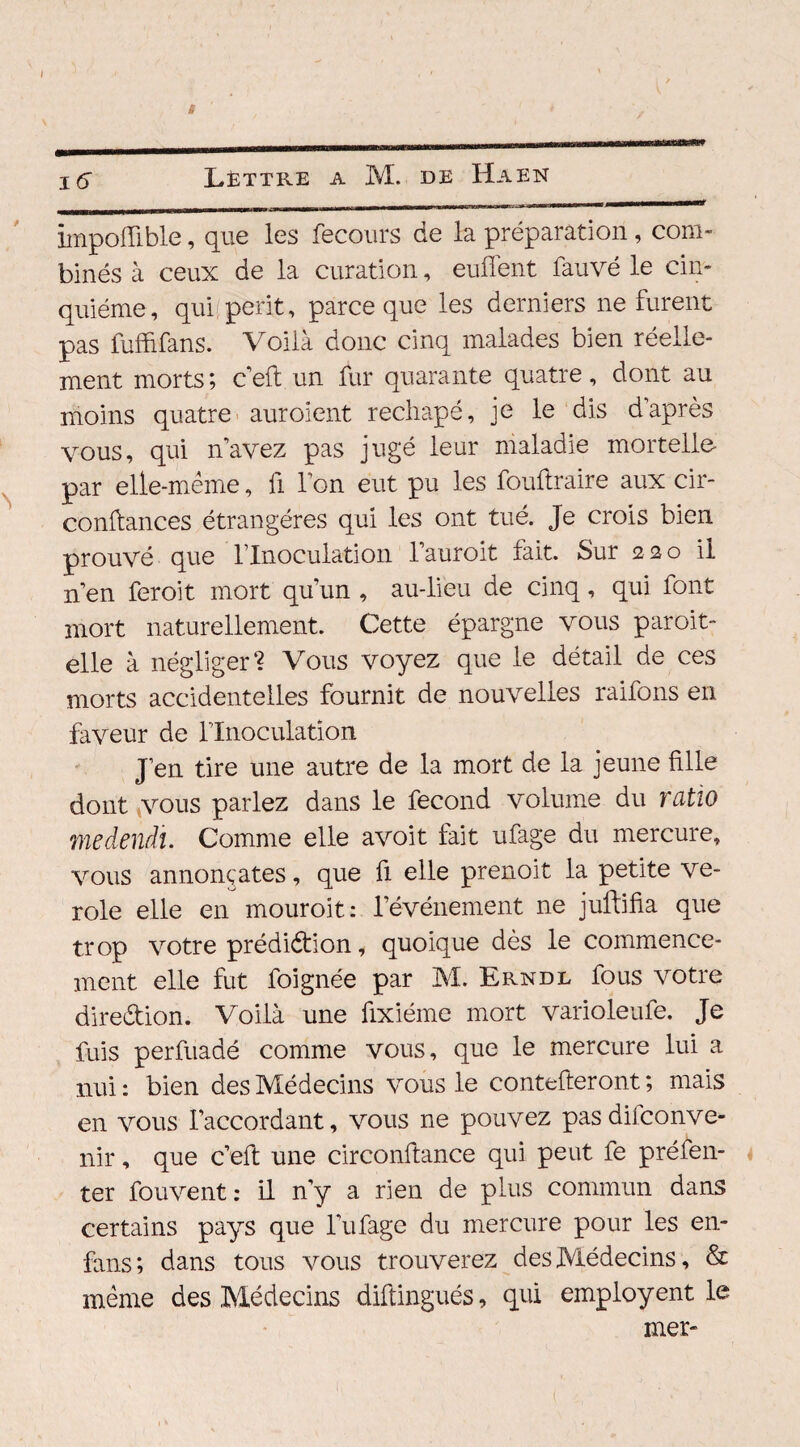 iinpoflible, que les fecours de la préparation , com¬ binés à ceux de la curation, euffent fauvé le cin¬ quième, qui périt, parce que les derniers ne furent pas fuffîfans. Voilà donc cinq malades bien réelle¬ ment morts; c’eft un fur quarante quatre, dont au moins quatre auroient rechapé, je le dis d’après vous, qui n’avez pas jugé leur maladie mortelle- par elle-même, fi l’on eut pu les foultraire aux cir- conftances étrangères qui les ont tué. Je crois bien prouvé que l’Inoculation l’auroit fait. Sur 220 il n’en feroit mort qu’un , au-lieu de cinq, qui font mort naturellement. Cette épargne vous paroit- elle à négliger? Vous voyez que le détail de ces morts accidentelles fournit de nouvelles raifons en faveur de llnoculation J’en tire une autre de la mort de la jeune fille dont vous parlez dans le fécond volume du ratio medendî. Comme elle avoit fait ufage du mercure, vous annonçâtes, que fi elle prenoit la petite vé¬ role elle en mouroit: révénement ne juftifia que trop votre prédiction, quoique dès le commence¬ ment elle fut foignée par M. Erndl fous votre direction. Voilà une fixiéme mort varioleufe. Je fuis perfuadé comme vous, que le mercure lui a nui: bien des Médecins vous le contefteront ; mais en vous l’accordant, vous ne pouvez pasdifconve- nir, que c’eft une circonftance qui peut fe préfen- ter fouvent : il n’y a rien de plus commun dans certains pays que l’ufage du mercure pour les en- fans; dans tous vous trouverez des Médecins, & même des Médecins diftingués, qui employent le mer-