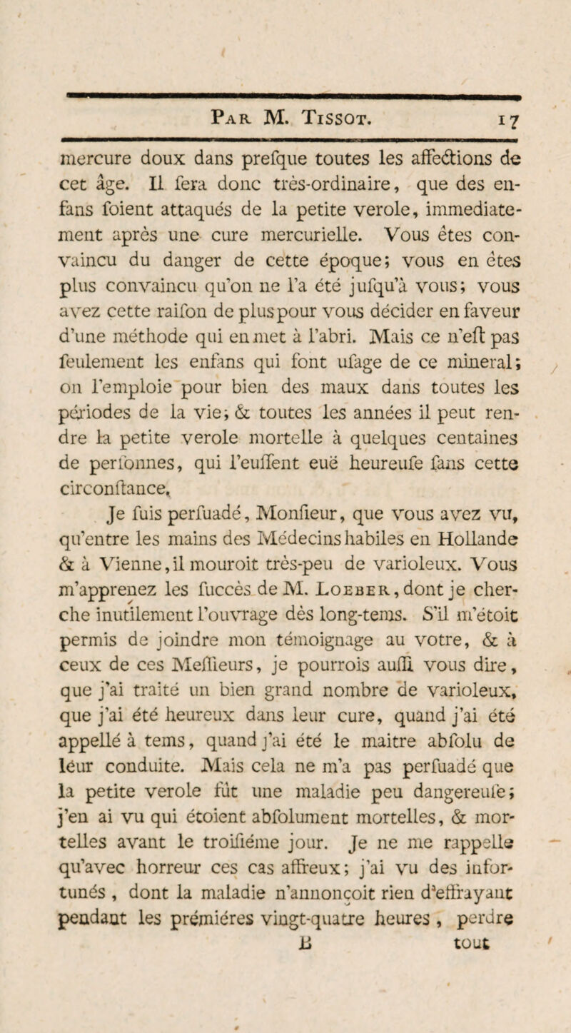 mercure doux dans prefque toutes les affections de cet âge. Il fera donc très-ordinaire, que des en- fans foient attaqués de la petite verole, immédiate¬ ment après une cure mercurielle. Vous êtes con¬ vaincu du danger de cette époque; vous en êtes plus convaincu qu’on 11e l’a été jufqu’ù vous; vous avez cette raifon de plus pour vous décider en faveur d’une méthode qui en met à l’abri. Mais ce n eft pas feulement les enfans qui font ufage de ce minerai; 011 l’emploie pour bien des maux dans toutes les périodes de la vie; & toutes les années il peut ren¬ dre la petite verole mortelle à quelques centaines de perionnes, qui l’euffent eue heureufe fans cette cir confiance. Je fuis perfuadé, Monfieur, que vous avez vu, qu’entre les mains des Médecins habiles en Hollande & à Vienne, il mouroit très-peu de varioleux. Vous m’apprenez les fuccès deM. Loeber, dont je cher¬ che inutilement l’ouvrage dès long-tems. S'il m’étoit permis de joindre mon témoignage au votre, & à ceux de ces Meilleurs, je pourrois auili vous dire, que j’ai traité un bien grand nombre de varioleux, que j’ai été heureux dans leur cure, quand j’ai été appellé à tems, quand j’ai été le maitre abfolu de leur conduite. Mais cela ne m’a pas perfuadé que la petite verole fut une maladie peu dangereufe; j’en ai vu qui étoient abfolument mortelles, & mor¬ telles avant le troifiéme jour. Je ne me rappelle qu’avec horreur ces cas affreux; j’ai vu des infor¬ tunés , dont la maladie n’annonçoit rien d3elfrayant pendant les premières vingt-quatre heures, perdre L tout