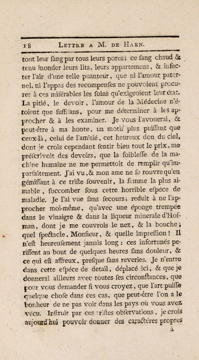mm m 1.11 il ■ ■ i II-I - il » l-jmca ■ ' •-J-' 1 1 tout leur fang par tous leurs pores ; ce fang chaud St tenu monder leurs lits, leurs appartenons, & infec¬ ter l’air d’une telle puanteur, que ni l’amour pater¬ nel, ni l’appas des recompenfes ne pouvaient procu¬ rer à ces miférables les foins qu’exigeoient leur état* La pitié, le devoir , l’amour de la Médecine n’é- toient que fuffîians, pour me déterminer à les ap¬ procher & à les examiner. Je vous 1 avouerai, de peut-être à ma honte, un motif plus puilfant que ceux-là, celui de l’amitié, cet heureux don du ciel, dont ie crois cependant fentir bien tout le prix, me préferivoit des devoirs, que la foibleife de la ma¬ chine humaine ne me permettoit de remplir quiim parfaitement. J’ai vu,& mon ame ne fe rouvrequen .gémiliant à ce trille fouvenir, la femme la plus ai¬ mable , fuccomber fous cette horrible efpéce de maladie. Je l’ai vue fans fecours ; réduit à ne l’ap¬ procher moi-même, qu’avec une éponge trempée dans le vinaigre & dans la liqueur minérale d’Hof- man, dont je me couvrois le nez, & la bouche; quel fpeéfacle, Monûeur, & quelle imprelïion ! Il n’ell heureufement jamais long : ces infortunés pé¬ tillent au bout de quelques heures fans douleur, & ce qui eft affreux, prefque fans reveries. Je n’entre dans cette efpéce de detail, déplacé ici, & que je donnerai ailleurs avec toutes fes circonffances, que pour vous demander fi vous croyez, que l’art puiffe quelque chofe dans ces cas, que peut-être I on a le bonheur de ne pas voir dans les pays où vous aves vécu. Inûruit par ces t rifles obfervations, je crois aujourd’hui pouvoir donner des cayadéres propres