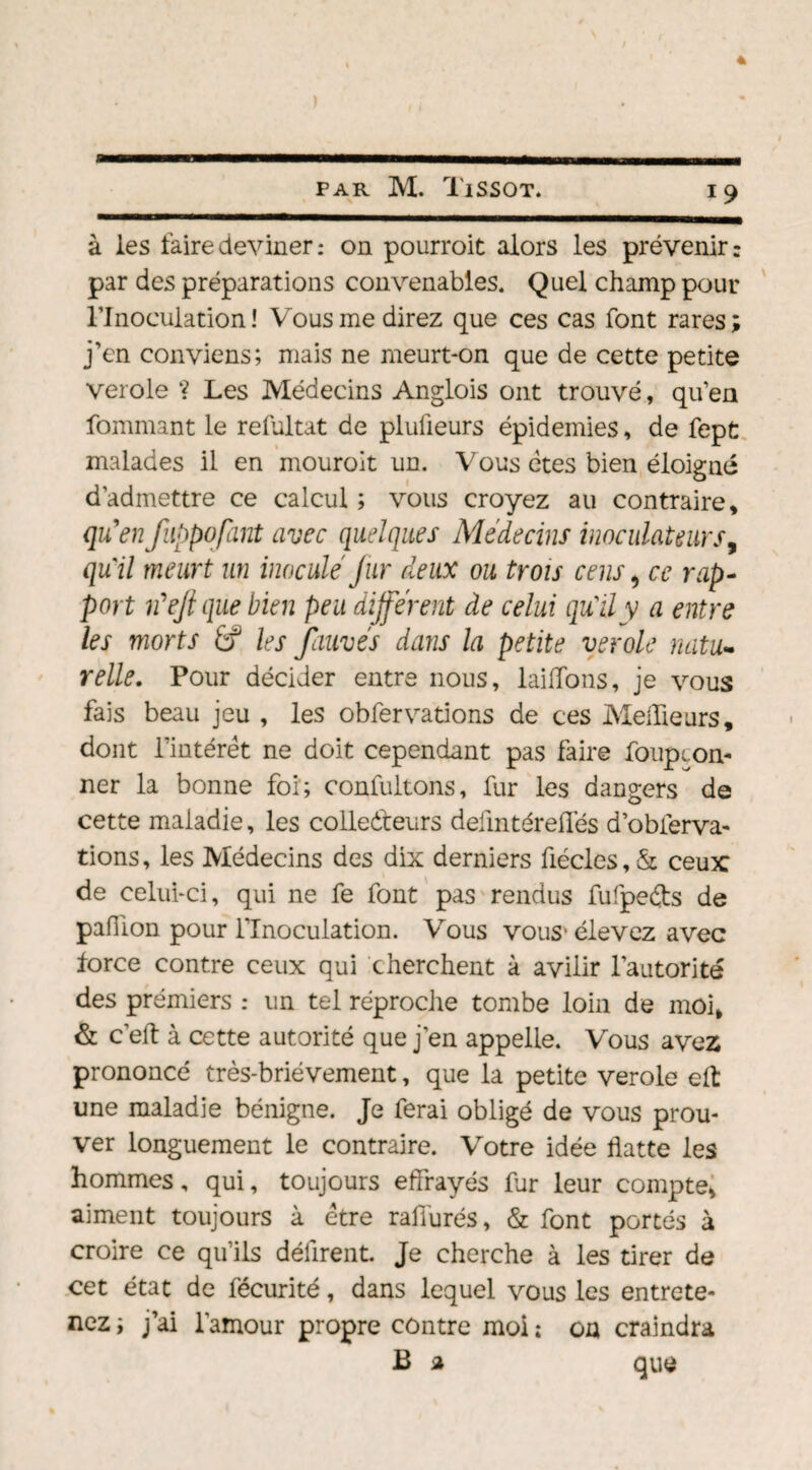 à les faire deviner: on pourroit alors les prévenir: par des préparations convenables. Quel champ pour l’Inoculation ! Vous me direz que ces cas font rares; j’en conviens; mais ne meurt-on que de cette petite verole ? Les Médecins Anglois ont trouvé, qu’en fommant le refultat de plulieurs épidémies, de fept malades il en mouroit un. Vous êtes bien éloigné d’admettre ce calcul ; vous croyez au contraire, qu'enfuppofant avec quelques Médecins inoculaUurs, qu'il meurt un inocule Jur deux ou trois cens > ce rap¬ port rfejl que bien peu différent de celui qu'il y a entre les morts fi? les fauvés dans la petite verole natu¬ relle. Pour décider entre nous, laiffons, je vous fais beau jeu , les obfervations de ces Meilleurs, dont l’intérêt ne doit cependant pas faire foupcon- ner la bonne foi; confultons, fur les dangers de cette maladie, les collecteurs defmtéreffés d’obferva- tions, les Médecins des dix derniers ûécles, & ceux de celui-ci, qui ne fe font pas rendus fufpeêts de paillon pour l’Inoculation. Vous vous* élevez avec force contre ceux qui cherchent à avilir l’autorité des prémiers : un tel réproche tombe loin de moi, & c’eft à cette autorité que j’en appelle. Vous avez prononcé très-brièvement, que la petite verole eft une maladie bénigne. Je ferai obligé de vous prou¬ ver longuement le contraire. Votre idée flatte les hommes, qui, toujours effrayés fur leur compte, aiment toujours à être rafiurés, & font portés à croire ce qu’ils défirent. Je cherche à les tirer de cet état de fécurité, dans lequel vous les entrete¬ nez ; j’ai l'amour propre contre moi ; on craindra B a que