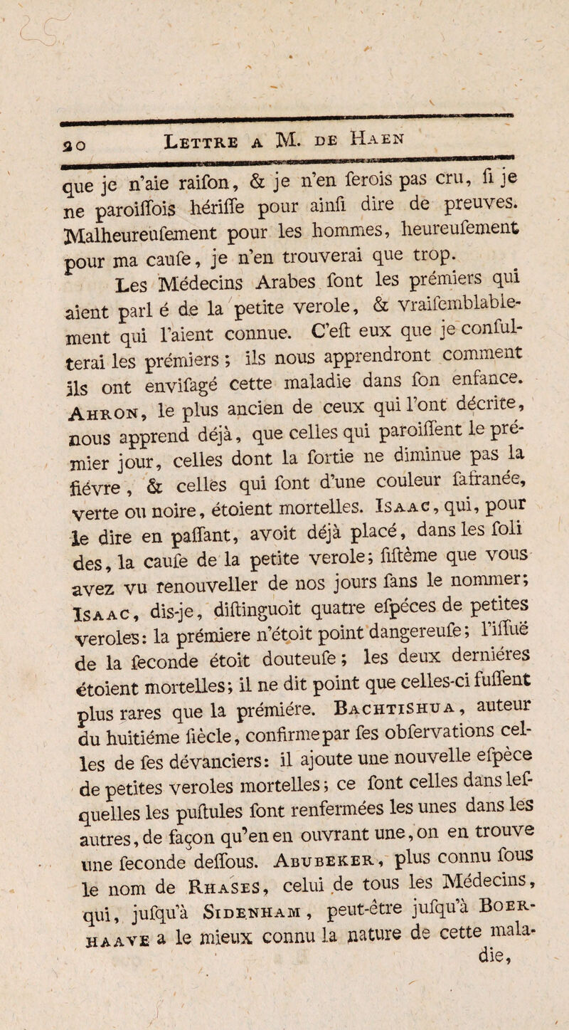 30 que je n’aie raifon, & je n’en ferois pas cru, fi je ne paroiffois hériffe pour ainii dire de preuves. Malheureufement pour les hommes, heureufement pour ma caufe, je n’en trouverai que trop. Les Médecins Arabes font les prémiers qui aient pari é de la petite verole, & vraifemblabie- ment qui l’aient connue. C’eft eux que je conful- terai les prémiers ; ils nous apprendront comment ils ont envifagé cette maladie dans fon emance. Ahron, le plus ancien de ceux qui l’ont décrite, nous apprend déjà, que celles qui paroiffent le pré* mier jour, celles dont la fortie ne diminue pas la fièvre , & celles qui font d’une couleur fafranée, verte ou noire, étoient mortelles. Isaac, qui, pour le dire en paffant, avoit déjà placé dans les foli des, la caufe de la petite verole; fifteme que vous avez vu renouveller de nos jours fans le nommer; Isaac, dis-je, diftinguoit quatre efpéces de petites veroles: la prémiere n’étoit point dangereufe; Tiffue de la fécondé étoit douteufe ; les deux dernières étoient mortelles; il ne dit point que celles-ci fuflent plus rares que la prémiére. Bachtishua, auteur du huitième fiècle, confirme par fes obfervations cel¬ les de fes dévanciers: il ajoute une nouvelle efpèce de petites veroles mortelles ; ce font celles dans lef- quelles les puftules font renfermées les unes dans les autres, de façon qu’en en ouvrant une, on en trouve une fécondé delfous. Abubeker, plus connu fous le nom de Rhases, celui de tous les Médecins, qui, jufqu’à Side.nham , peut-être jufquà Boer- h a ave a le mieux connu la nature de cette mala-
