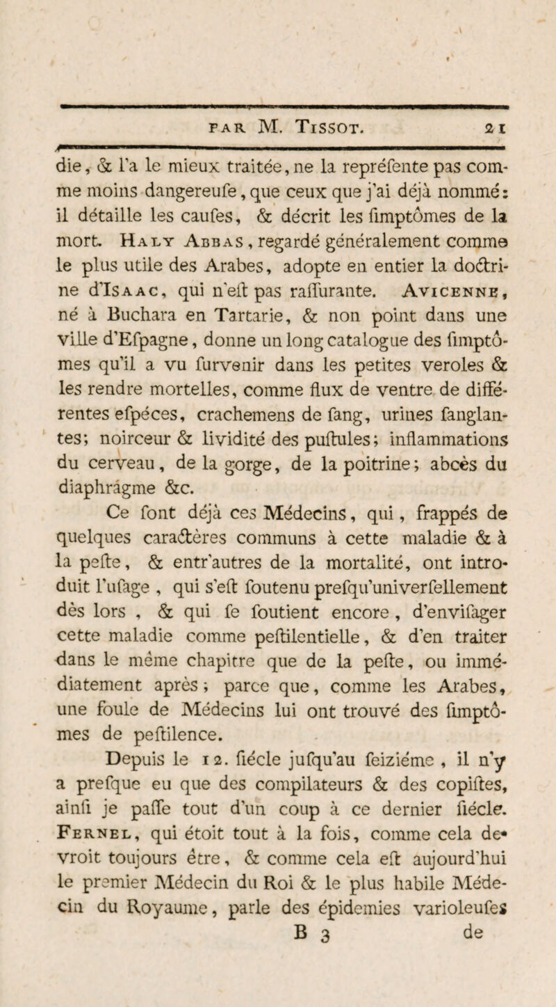 1 ■ .i i. « i i ■■ ii ..... ■ die, & la le mieux traitée, ne la repréfente pas com¬ me moins dangereufe, que ceux que j'ai déjà nommé: il détaille les caufes, & décrit les fimptômes de la mort Haty Abbas , regardé généralement comme le plus utile des Arabes, adopte en entier la doctri¬ ne d’ISAAC, qui n'eit pas raturante. Avicenne, né à Buchara en Tartarie, & non point dans une ville d’Efpagne, donne un long catalogue des limptô- mes qu’il a vu furvenir dans les petites veroles & les rendre mortelles, comme flux de ventre de diffé¬ rentes efpéces, crachemens de fang, urines fanglan- tes; noirceur & lividité des pullules ; inflammations du cerveau, de la gorge, de la poitrine ; abcès du diaphragme &c. Ce font déjà ces Médecins, qui, frappés de quelques caractères communs à cette maladie & à la pefte, & entr autres de la mortalité, ont intro¬ duit l'ufage , qui s’eft foutenu prefqu’univerfellement dès lors , & qui fe foutient encore , d’envifager cette maladie comme peftilentielle, & d’en traiter dans le meme chapitre que de la pefte, ou immé¬ diatement après ; parce que, comme les Arabes, une foule de Médecins lui ont trouvé des fimptô¬ mes de peftilence. Depuis le 12. fiécle jufquau feiziémc , il ny a prefque eu que des compilateurs & des copiftes, ainli je paffe tout d’un coup à ce dernier fiécle. Fernel, qui étoit tout à la fois, comme cela de* vroit toujours être, & comme cela eft aujourd'hui le premier Médecin du Roi & le plus habile Méde¬ cin du Royaume, parle des épidémies varioleufes B 3 de
