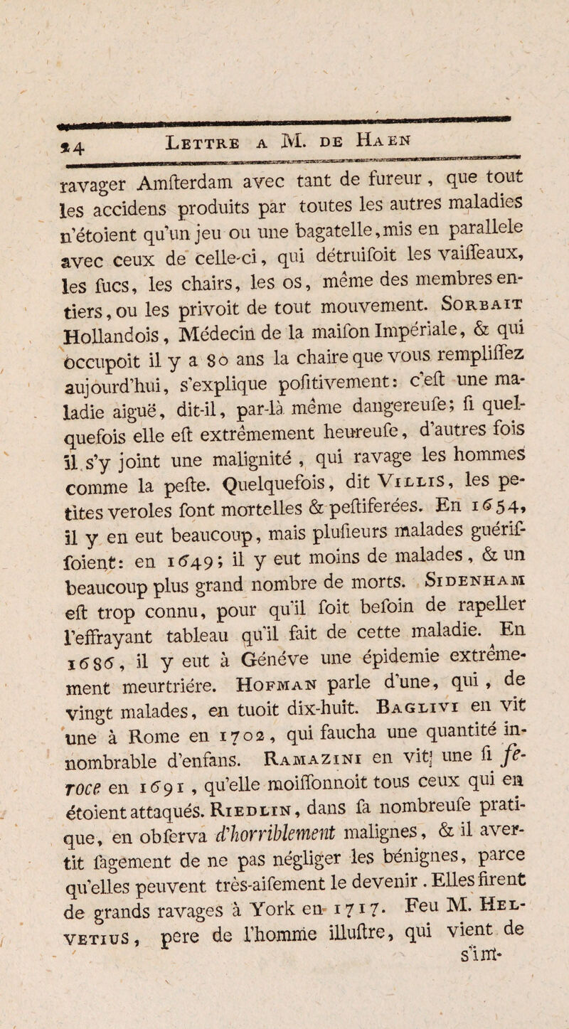 *4 ravager Amfterdam avec tant de fureur, que tout les accidens produits par toutes les autres maladies nétoient qu’un jeu ou une bagatelle,mis en parallèle avec ceux de celle-ci, qui détruifoit les vaiiTeaux, les fucs, les chairs, les os, même des membres en¬ tiers, ou les privoit de tout mouvement. Sorbait Hollandois, Médecin de la maifon Impériale, & qui ôccupoit il y a So ans la chaire que vous remplirez aujourd’hui, s’explique pofitivement: ceft une ma¬ ladie aiguë, dit-il, par-là même dangereufe; fi quel¬ quefois elle effc extrêmement heureufe, d’autres fois il s’y joint une malignité , qui ravage les hommes comme la pelle. Quelquefois, dit VilliS, les pe¬ tites veroles font mortelles & peftiferées. En 1654, il y en eut beaucoup, mais plufieurs malades guerif- foient: en 16495 il Y moins de malades, & un beaucoup plus grand nombre de morts. Sidenham ell trop connu, pour qu'il foit befoin de rapeller l’effrayant tableau qu il fait de cette maladie. ^ En 16S6, il y eut à Généve une épidémie extrême¬ ment meurtrière. Hofman parle dune, qui , de vingt malades, en tuoit dix-huit. Baglivi en vit une à Rome en 1702, qui faucha une quantité in¬ nombrable d’enfans. Rama zi ni en vit] une fi fe- Tocd en 1691, qu’elle moilfonnoit tous ceux qui en étoientattaqués. Riedltn, dans fa nombreufe prati¬ que, en obferva d'horriblement malignes, & il aver¬ tit fagement de ne pas négliger les bénignes, parce qu’elles peuvent très-aifement le devenir . Elles firent de grands ravages à York en-1717' Feu M. Hel- vetiuS, pere de l’homme illuftre, qui vient de s’int*