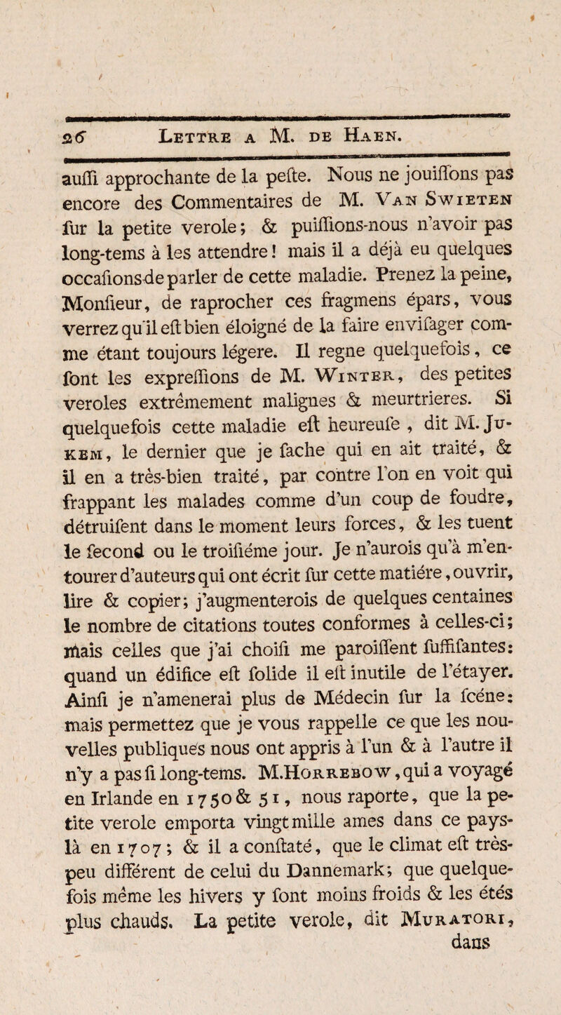 ^i-nu——wiiB.i' mmm mh h wmrTrnm ————-———* aufii approchante de la pelle. Nous ne jouiffons pas encore des Commentaires de M. Van Swieten fur la petite verole ; & publions-nous n’avoir pas long-tems à les attendre ! mais il a déjà eu quelques occafionsde parler de cette maladie. Prenez la peine, Monfieur, de raprocher ces ffagmens épars, vous verrez qu il eft bien éloigné de la faire envifager com¬ me étant toujours légère. Il régné quelquefois, ce font les expreftions de M. Win ter, des petites veroles extrêmement malignes & meurtrières. Si quelquefois cette maladie eft heureule , dit M. Ju- kem, le dernier que je fâche qui en ait traité, & il en a très-bien traité, par contre l’on en voit qui frappant les malades comme d’un coup de foudre, détruifent dans le moment leurs forces, & les tuent le fécond ou le troiûéme jour. Je n’aurois qu’à m en¬ tourer d’auteurs qui ont écrit fur cette matière, ouvrir, lire & copier; j’augmenterois de quelques centaines le nombre de citations toutes conformes à celles-ci; iftais celles que j’ai choifi me paroiffent fuffifantes: quand un édifice eft folide il eft inutile de l’étayer. Ainfi je n’amenerai plus de Médecin fur la fcéne: mais permettez que je vous rappelle ce que les nou¬ velles publiques nous ont appris à l’un & à l’autre il n’y a pas fi long-tems. M.Hqrrebo w , qui a voyagé en Irlande en 1750 & 51 * nous rapôrte, que la pe¬ tite verole emporta vingt mille âmes dans ce pays- là en 1707 ; & il a conftaté, que le climat eft très- peu différent de celui du Dannemark; que quelque¬ fois même les hivers y font moins froids & les étés plus chauds. La petite verole, dit Muratori, dans