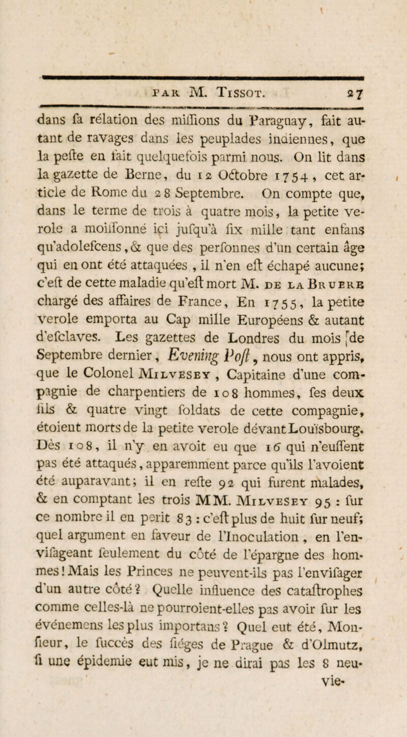 dans fa rélation des millions du Paraguay, fait au¬ tant de ravages dans les peuplades indiennes, que la pelle en fait quelquefois parmi nous. On lit dans la gazette de Berne, du 12 Octobre 1754, cet ar¬ ticle de Rome du 2 8 Septembre. On compte que, dans le terme de trois à quatre mois, la petite vé¬ role a moilionné ici jufqu’à fix mille tant enfans quadolefcens,& que des perfonnes d’un certain âge qui en ont été attaquées , il n’en eft échapé aucune; c’eft de cette maladie qu’eft mort M. de la Bruerb chargé des affaires de France, En 1755, la petite verole emporta au Cap mille Européens & autant d’efclaves. Les gazettes de Londres du mois (de Septembre dernier, Evening Voft, nous ont appris, que le Colonel Milvesey , Capitaine d’une com¬ pagnie de charpentiers de 108 hommes, fes deux hls & quatre vingt foldats de cette compagnie, étoient morts de la petite verole devant Louisbourg. Dès 108, il n’y en avoit eu que 16 qui n’eulfent pas été attaqués, apparemment parce qu’ils l’avoient été auparavant; il en relie 92 qui furent malades, & en comptant les trois MM. Milvesey 95 : fur ce nombre il en périt 83 : c’eflplus de huit fur neuf; quel argument en faveur de l’Inoculation , en l’en- vilageant feulement du coté de l’épargne des hom¬ mes! Mais les Princes ne peuvent-ils pas i’envifager d'un autre côté? Quelle influence des catallrophes comme celles-là nepourroient-elles pas avoir fur les événemens les plus importans ? Quel eut été. Mon- fleur, le fuccès des fiéges de Prague & d'Olmutz, fi une épidémie eut mis, je ne dirai pas les 8 neu-