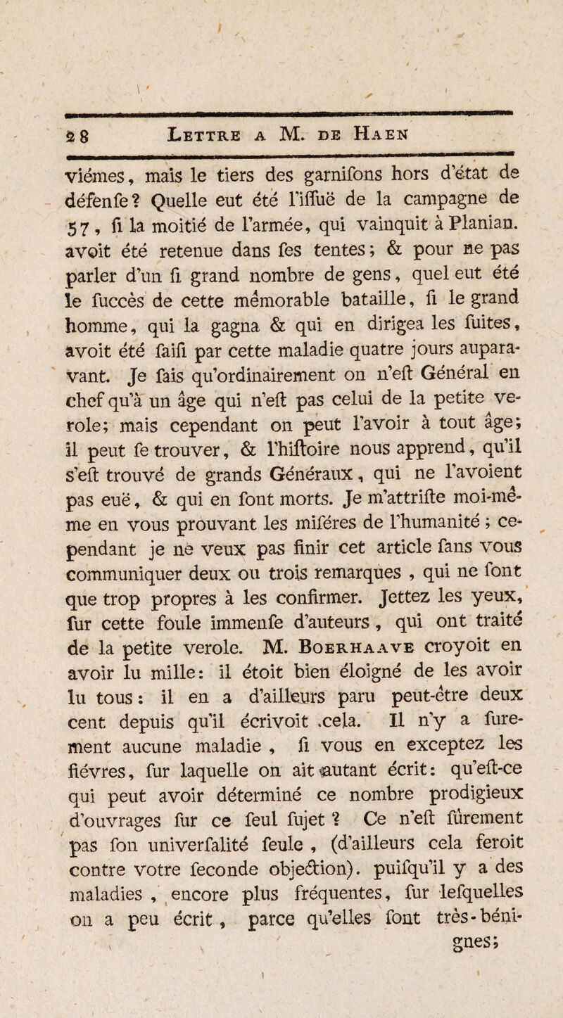 viémes, mais le tiers des garnirons hors d’état de défenfe? Quelle eut été l’ifluë de la campagne de 57 , fi la moitié de l’armée, qui vainquit à Planian. avoit été retenue dans fes tentes ; & pour ne pas parler d’un fi grand nombre de gens, quel eut été le fuccès de cette mémorable bataille, û le grand homme, qui la gagna & qui en dirigea les fuites, avoit été faifi par cette maladie quatre jours aupara¬ vant. Je fais qu’ordinairement on n’eft Général en chef qu’à un âge qui n’eft pas celui de la petite vé¬ role; mais cependant on peut l’avoir à tout âge; il peut fe trouver, & l’hiftoire nous apprend, qu’il s’eft trouvé de grands Généraux, qui ne l’avoient pas euë, & qui en font morts. Je m’attrifte moi-me¬ me en vous prouvant les miféres de l’humanité ; ce¬ pendant je ne veux pas finir cet article fans vous communiquer deux ou trois remarques , qui ne font que trop propres à les confirmer. Jettez les yeux, fur cette foule immenfe d’auteurs, qui ont traite de la petite verole. M. Boerhaave croyoit en avoir lu mille: il étoit bien éloigné de les avoir lu tous: il en a d’ailleurs paru peut-être deux cent depuis qu’il écrivoit .cela. Il n’y a fure- ment aucune maladie , fi vous en exceptez les fièvres, fur laquelle on ait autant écrit: qu’eft-ce qui peut avoir déterminé ce nombre prodigieux d’ouvrages fur ce feul fujet ? Ce n’eft furement pas fon univerfalité feule , (d’ailleurs cela feroit contre votre fécondé obje&ion). puifqu’il y a des maladies , encore plus fréquentes, fur lefquelles on a peu écrit, parce qu’elles font très-béni- ; gnes; i