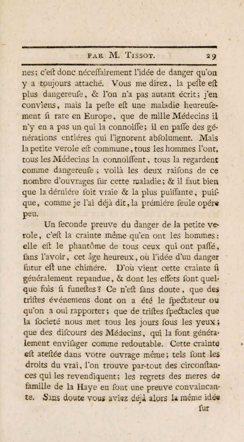 nés; c’eft donc néceffairement l’idée de danger qu’on y a toujours attaché. Vous me direz, la pefte eft plus dangereufe, & l’on n’a pas autant écrit; j’en conviens, mais la pefte eft une maladie heureufe- ment fi rare en Europe, que de mille Médecins il n’y en a pas un qui la connoifle ; il en paffe des gé¬ nérations entières qui l'ignorent abfolument. Mais la petite verole eft commune, tous les hommes l’ont, tous les Médecins la connoiffent, tous la regardent comme dangereufe ; voilà les deux raifons de ce nombre d'ouvrages lur cette maladie ; & il faut bien que la dérniére foit vraie & la plus puilfante, puis¬ que, comme je l’ai déjà dit,la prémiére feule opère peu. Un fécondé preuve du danger de la petite ve¬ role , c’eft la crainte meme qu’en ont les hommes : elle eft le phantôme de tous ceux qui ont paffé, fans l’avoir, cet âge heureux, où l’idée d’un danger futur eft une chimère. D’où vient cette crainte fi généralement répandue, & dont les effets font quel¬ que fois fi funeftes ? Ce n’eft fans doute, que des triftes événemens dont on a été le fpe&ateur ou qu’on a oui rapporter ; que de triftes fpeétacles que la focieté nous met tous les jours fous les yeux ; que des difcours des Médecins, qui la font généra¬ lement envifager comme redoutable. Cette crainte eft ateftée dans votre ouvrage meme; tels font les droits du vrai, l’on trouve par-tout des circonftan- ces qui les revendiquent; les regrets des meres de famille de la Haye en font une preuve convaincan¬ te. Sans doute vous aviez déjà alors la meme idée