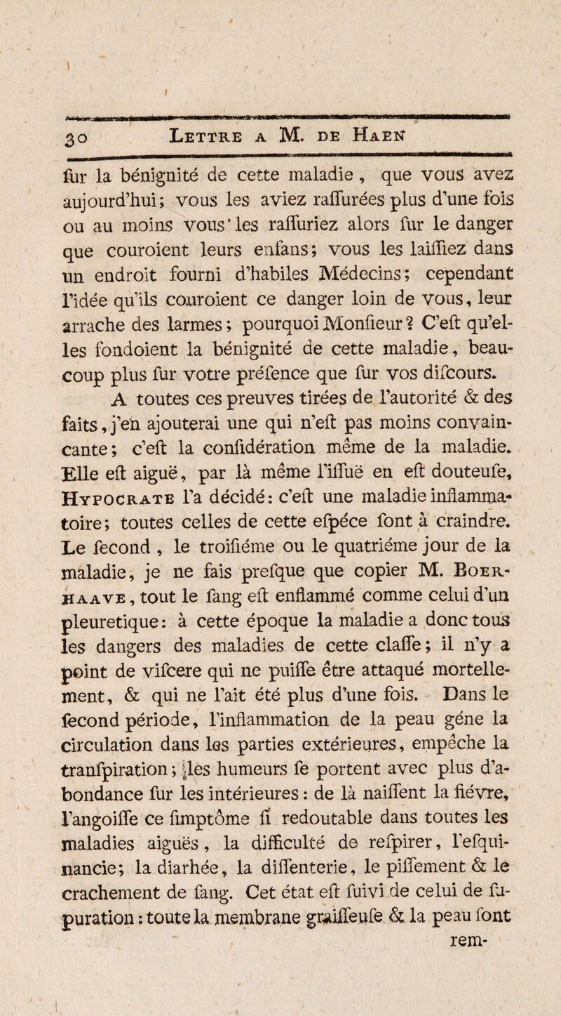 / l I 3o Lettre a M. de Haen fur la bénignité de cette maladie , que vous avez aujourd’hui; vous les aviez raffurées plus d’une fois ou au moins vous * les ralïuriez alors fur le danger que couroient leurs enfans; vous les laifliez dans un endroit fourni d’habiles Médecins; cependant l’idée qu’ils couroient ce danger loin de vous, leur arrache des larmes; pourquoiMonfleur? C’eft qu’el¬ les fondoient la bénignité de cette maladie, beau¬ coup plus fur votre préfence que fur vos difcours. A toutes ces preuves tirées de l’autorité & des faits,j’en ajouterai une qui n’eft pas moins convain¬ cante; c’eft la confidération même de la maladie. Elle eft aiguë, par là même l’ifiuë en eft douteufe, Hypocrate l’a décidé: c’eft une maladie inflamma¬ toire ; toutes celles de cette efpéce font à craindre. Le fécond , le troiftéme ou le quatrième jour de la maladie, je ne fais prefque que copier M. Boer- haave , tout le fang eft enflammé comme celui d’un pleuretique : à cette époque la maladie a donc tous les dangers des maladies de cette clafîe ; il n’y a point de vifcere qui ne puiffe être attaqué mortelle¬ ment, & qui ne l’ait été plus d’une fois. Dans le fécond période, l’inflammation de la peau gène la circulation daus les parties extérieures, empêche la tranfpiration ; des humeurs fe portent avec plus d’a¬ bondance fur les intérieures : de là naiflent la fièvre, l’angoifle ce fimptôme fi redoutable dans toutes les maladies aiguës , la difficulté de refpirer, l’efqui- nancie; ladiarhée, la diflenterie, le pifîement & le crachement de fang. Cet état eft fuivi de celui de fj- puration : toute la membrane grailTeufe & la peau font rem-