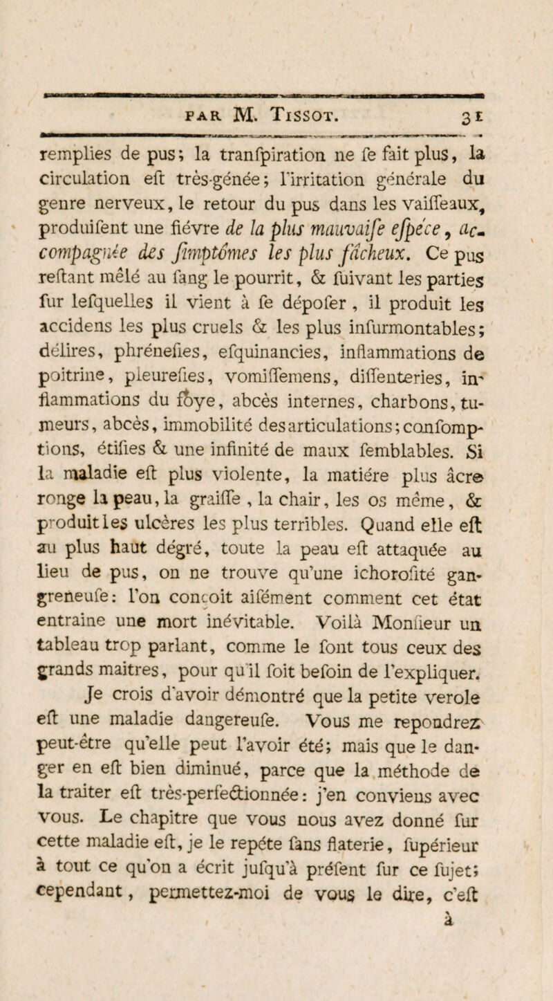 M» remplies de pus; la tranfpiration ne fe fait plus, la circulation eft très-génée; l'irritation générale du genre nerveux, le retour du pus dans les vaiffeaux, produifent une fièvre de la plus mauvaife efpéce 9 ac¬ compagnée des Jimptémes les plus fâcheux. Ce pus refiant mêlé au fang le pourrit, & fuivant les parties fur lefquelles il vient à fe dépofer , il produit les accidens les plus cruels & les plus infurmontables ; délires, phréneûes, efquinancies, inflammations de poitrine, pleureûes, vomiffemens, diffenteries, in¬ flammations du foye, abcès internes, charbons, tu¬ meurs , abcès, immobilité des articulations ; confomp- tions, étiûes & une infinité de maux femblables. Si la maladie eft plus violente, la matière plus âcre ronge la peau, la graifle , la chair, les os même, & produit les ulcères les plus terribles. Quand elle eft au plus haut dégré, toute la peau eft attaquée au lieu de pus, on ne trouve qu’une ichoroüté gan- greneufe : l’on conçoit aifément comment cet état entraine une mort inévitable. Voilà Moniieur un tableau trop parlant, comme le font tous ceux des grands maitres, pour qu’il foit befoin de l’expliquer. Je crois d'avoir démontré que la petite verole eft une maladie dangereufe. Vous me répondrez peut-être qu’elle peut l’avoir été; mais que le dan¬ ger en eft bien diminué, parce que la méthode de la traiter eft très-perfeétionnée : j’en conviens avec vous. Le chapitre que vous nous avez donné fur cette maladie eft, je le répété fans flaterie, fupérieur à tout ce qu'on a écrit jufquà préfent fur ce fujet; cependant, permettez-moi de vous le dire, c’eft a