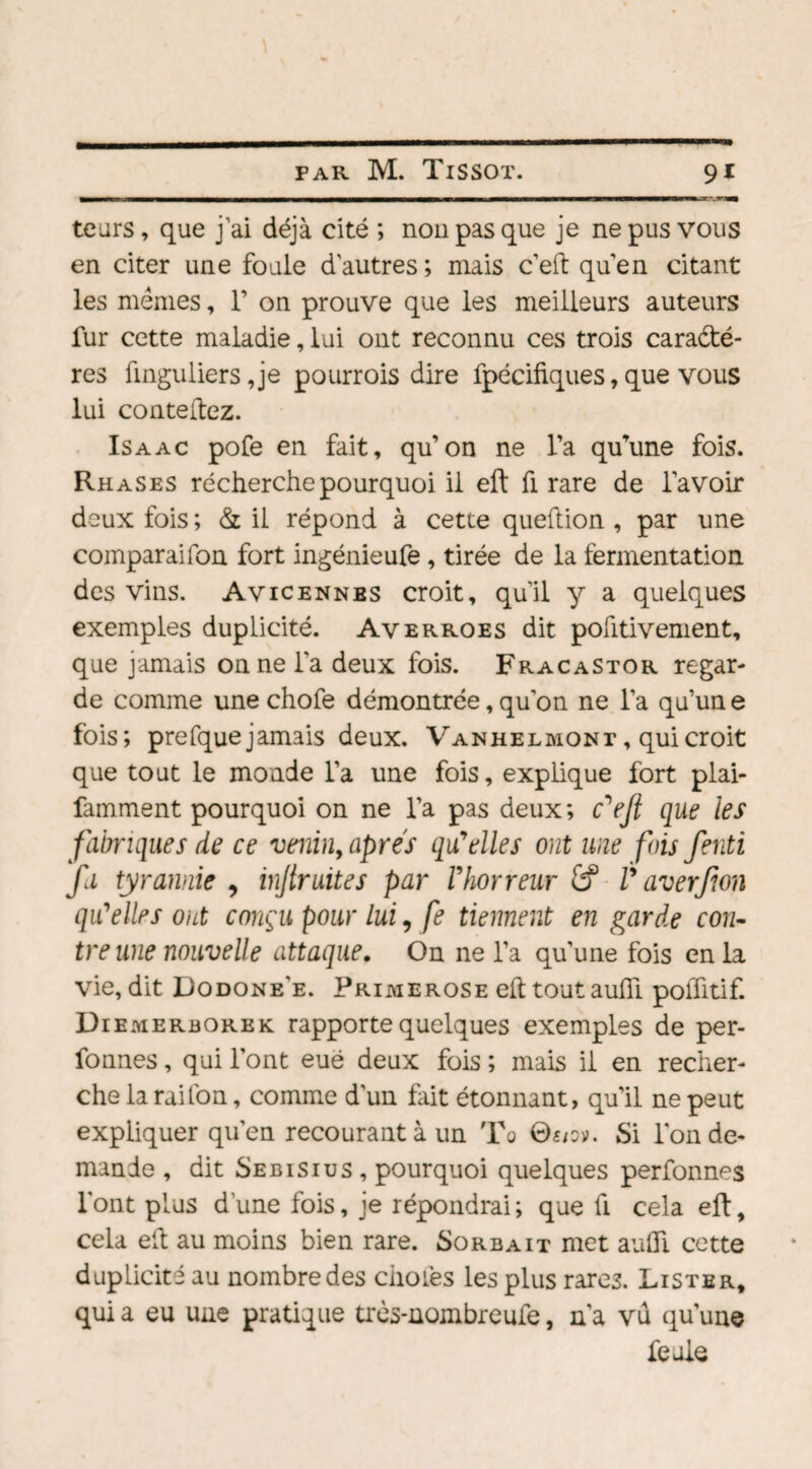 teurs, que j'ai déjà cité ; non pas que je ne pus vous en citer une foule d'autres ; mais c’eft quen citant les memes, 1’ on prouve que les meilleurs auteurs fur cette maladie, lui ont reconnu ces trois caractè¬ res finguliers ,je pourrois dire fpécifiques, que vous lui contenez. Isaac pofe en fait, qu’on ne l’a qu’une fois. Rhases récherche pourquoi il eft fi rare de l’avoir deux fois ; & il répond à cette queftion , par une comparaison fort ingénieufe , tirée de la lèrmentation des vins. Avicenne s croit, qu’il y a quelques exemples dupLicité. Averroes dit positivement, que jamais on ne l'a deux fois. FracaStor regar¬ de comme une chofe démontrée, qu’on ne l’a qu’un e fois; prefque jamais deux. Vanheemont , qui croit que tout le monde l’a une fois, explique fort plai- famment pourquoi on ne l’a pas deux; cV’fi que les fabriques de ce venin, apres qu'elles ont une fois fenti fa tyrannie , injtruites par l'horreur V averfion qu'elles ont conçu pour lui, fe tiennent en garde con¬ tre une nouvelle attaque. On ne l’a qu’une fois en la vie, dit Dodone'e. Primerose eft tout aufii polûtif. Diemerborek rapporte quelques exemples de per- fonnes, qui l’ont eue deux fois ; mais il en recher¬ che la raifon, comme d’un fait étonnant, qu’il ne peut expliquer qu’en recourant à un Ta Si l'on de¬ mande , dit Sebisius , pourquoi quelques perfonnes l'ont plus d’une fois, je répondrai; que fi cela eft, cela eft au moins bien rare. Sorbait met auffi. cette duplicité au nombre des choies les plus rares. Lister, qui a eu une pratique très-nombreufe, n’a vu qu'une feule