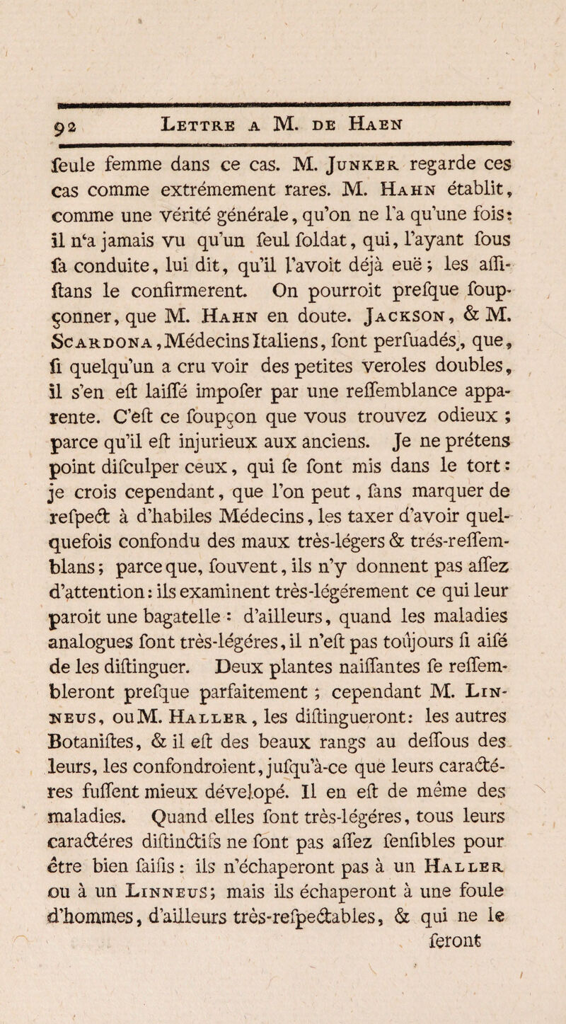 feule femme dans ce cas. M. Junker regarde ces cas comme extrêmement rares. M. Hahn établit, comme une vérité générale, qu’on ne la qu’une fois: il nca jamais vu qu’un feul foldat, qui, l’ayant fous fa conduite, lui dit, qu’il l’avoit déjà euë ; les afii- ftans le confirmèrent. On pourroit prefque foup- çonner, que M. Hahn en doute. Jackson, & M. Scardona, Médecins Italiens, font perfuadés, que, û quelqu’un a cru voir des petites veroles doubles, il s’en eft laiffé impofer par une reffemblance appa¬ rente. C’eft ce foupçon que vous trouvez odieux ; parce qu’il eft injurieux aux anciens. Je ne prétens point difculper ceux, qui fe font mis dans le tort : je crois cependant, que l’on peut, fans marquer de refped à d’habiles Médecins, les taxer d’avoir quel¬ quefois confondu des maux très-légers & trés-reffem- blans ; parce que, fouvent, ils n’y donnent pas affez d’attention : ils examinent très-légérement ce qui leur paroit une bagatelle : d’ailleurs, quand les maladies analogues font très-légéres,il n’eft pas toujours fi aifé de les diftingucr. Deux plantes naiffantes fe reffem- bleront prefque parfaitement ; cependant M. Lin- neus, ouM. Haller, les diflingueront: les autres Botaniftes, & il eft des beaux rangs au deffous des leurs, les confondroient, jufqua-ce que leurs cara&é- res fuffent mieux dévelopé. Il en eft de même des maladies. Quand elles font très-légéres, tous leurs cara&éres diftin&ifs ne font pas affez fenübles pour etre bien faifis : ils n’échaperont pas à un Haller ou à un Linneus; mais ils échaperont à une foule d’hommes, d’ailleurs très-refpe&abies, & qui ne le feront