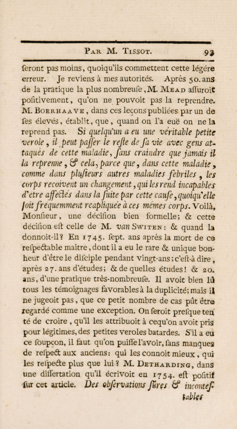 feront pas moins, quoiqu’ils commettent cette légère erreur. Je reviens à mes autorités. Après 50. ans de la pratique la plus nombreufe ,M. Mead afluroit pofitivement, qu’on ne pouvoit pas la reprendre. M. Boerhaave , dans ces leçons publiées par un de fes élevés, établit, que, quand on l’a eue on ne la reprend pas. Si quelqu'un a eu une véritable petite verole 9 il peut paffer le rejte de fa vie avec gens au taquès de cette maladie, fans craindre que jamais il la reprenne, &? cela, parce que, dans cette maladie, comme dans plufieurs autres maladies fébriles 9 les corps reçoivent un changement, qui les rend incapables d'etre affeblés dans la fuite par cette caufe, quoiqu'elle joit fréquemment reapliquée à ces memes corps. Voilà, Monûeur, une décifion bien formelle; & cette décifion eft celle de M. van Switkn : & quand la donnoit-il? En 1745- fept. ans après la mort de ce refpe&able maitre, dont il a eu le rare & unique bon¬ heur detre le difciple pendant vingt-ans ; c’eft-à dire, après 27. ans d’études; & de quelles études ! & 20. ans, d’une pratique très-nombreufe. Il avoit bien lû tous les témoignages favorables à la duplicité; mais i| ne jugeoit pas, que ce petit nombre de cas pût être regardé comme une exception. Onferoit prefqueten té de croire , qu'il les attribuoit à cequ’on avoit pris pour légitimes, des petites veroles bâtardes. S'il a eu ce foupçon, il faut qu’on puiffe l'avoir, fans manques de refped aux anciens : qui les connoit mieux, qui les refpede plus que lui? M. Detharding, dans une dilfertation qu'il écrivoit en 1754. eft poûtif fur cet article. Des obfervations Jures & tncontef tables