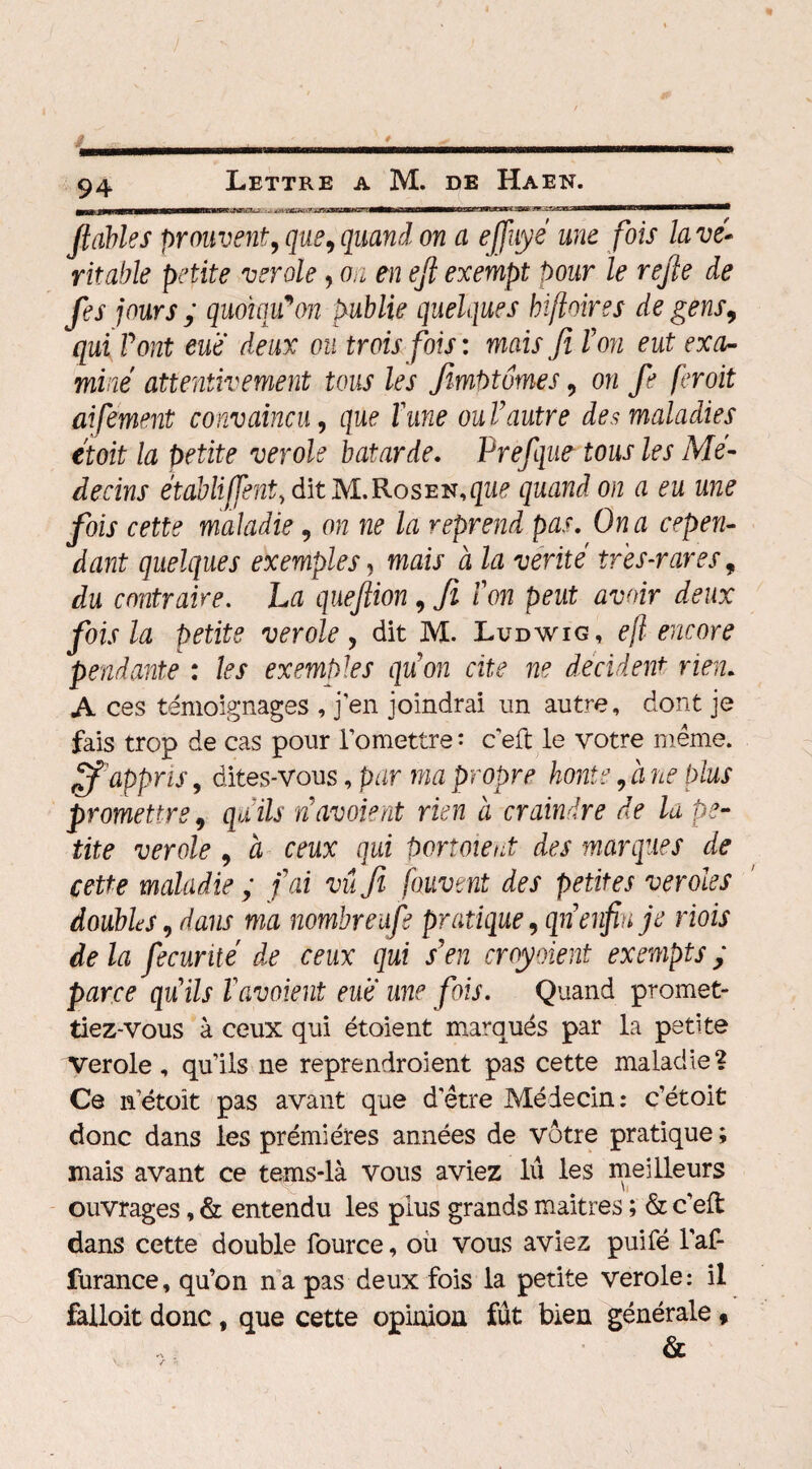 / 94 Lettre a M. de Haen. matmetua xwernin fiables prouvent, que, quand on a efiiiyé une fois lavé-- rteWe petite verole, ai efi exempt pour le refie de fies jours ; quoïqiCon publie quelques hiftoires de gens, qui Pont eue deux ou trois fois : mais fil P on eut exa¬ miné attentivement tous les Jimpt ornes, on fe fer oit aifement convaincu, que l'une ouVautre des maladies étoit la petite verole bâtarde. Prefque tous les Mé¬ decins établiffent, dit M.Roseu, que quand on a eu une fois cette maladie, on ne la reprend pas. On a cepen¬ dant quelques exemples, mais à la vérité très-rares, du contraire. La quefiion, fl ion peut avoir deux fois la petite verole, dit M. Ludwig, ejl encore pendante : les exemples qiïon cite ne décident rien. A ces témoignages , j’en joindrai un autre, dont je fais trop de cas pour l’omettre : c’eft le votre même. ff appris, dites-vous, par ma propre honte, à ne plus promettre, quils navoient rien à craindre de la pe¬ tite verole , à ceux qui portoieut des marques de cette maladie ; fai vu fi [auvent des petites véroles doubla, dans ma nombreafe pratique ,qn enfin je riois de la fecurité dr ceux qui s'en croyaient exempts ; parce quils l'avaient eue une fois. Quand promet¬ tiez-vous à ceux qui étoient marqués par la petite Verole, qu’ils ne reprendroient pas cette maladie? Ce netoit pas avant que d'être Médecin: c’étoit donc dans les prémiéres années de vôtre pratique ; niais avant ce tems-là vous aviez lu les meilleurs ouvrages, & entendu les plus grands maitres ; & c’eft dans cette double fource, où vous aviez puifé l’af- furance, qu’on na pas deux fois la petite verole: il falloit donc, que cette opinion fût bien générale , &