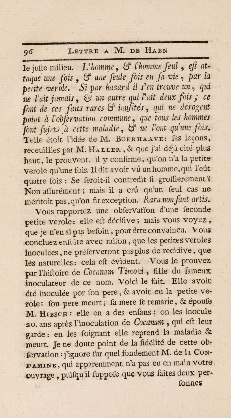 ^ mm»—m&nmm—'—b———— le jufte milieu. U homme, £f l'homme feul, eft at¬ taque une fois , 6f une feule fois en fa vie•> par la petite verole. Si par hazard il s*en trouve un, qui ne lait jamais, B ww tfutr? qwi lait deux fois ; ce font de ces faits rares £? inufités, qui ne dérogent point à ïobfervation commune, que tous les hommes font fujets à cette maladie, É? ne l'ont quuns fois. Telle étoit l'idée de M. Boerhaave: fes leçons, receuillies par M. Haller , & que j’ai déjà cité plus haut, le prouvent, il y confirme, qu'on n’a la petite verole qu’une fois. Il dit avoir vu un homme, qui l’eût quatre fois : Se feroit-il contredit fi groflierement ? Non afîurément ; mais il a crû qu’un feul cas ne méritoit pas,qu’on fit exception. Rara non faut artis. Vous rapportez une obfervatïon d’une fécondé petite verole: elle eft décifive ; mais vous voyez , que je n’en ai pas befoin, pour être convaincu. Vous concluezenfuite avec raifon, que les petitesveroles inoculées, ne préferveront pas plus de récidivé, que lès naturelles : cela eft évident. Y ous le prouvez par l'hiftoire de Cocanam Timoni, fille du fameux inoculateur de ce nom. Voici le fait. Elle avoit été inoculée por fon pere, & avoit eu la petite ve- ïole: fon pere meurt; fa mere fe remarie, & époufe M. Hibsch : elle en a des enfans ; on les inocule s o. ans après l’inoculation de Cocanam , qui eft leur garde : en les foignant elle reprend la maladie & meurt. Je ne doute point de la fidélité de cette ob- fervation : j’ignore fur quel fondement M. de la Con- daminb, qui apparemment na pas eu en main votre ouvrage , puifqu il fuppofe que VOUS faites deux per* fonnes