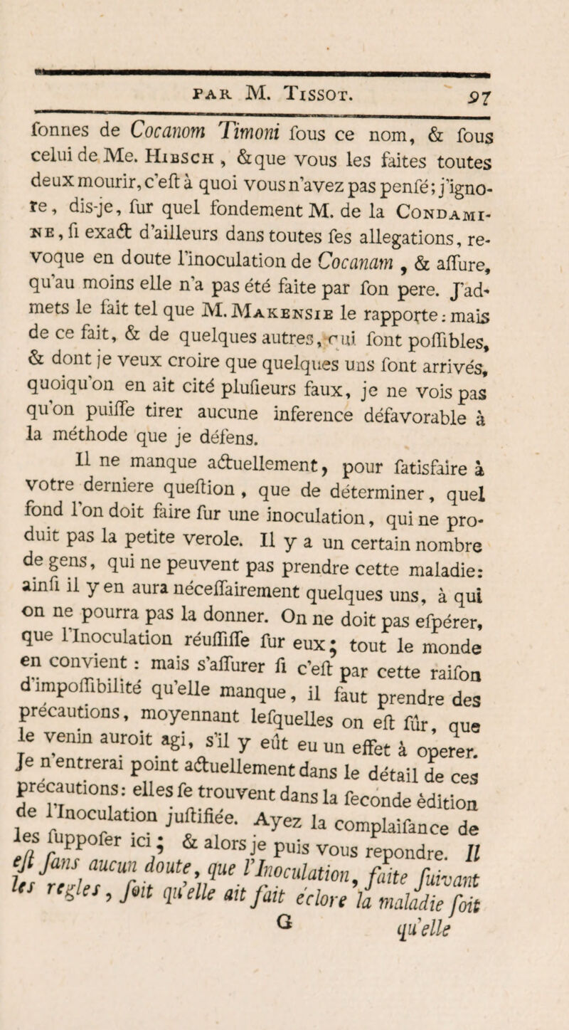 formes de Cocanom Timoni fous ce nom, & fous celui de Me. Hibsch , &que vous les faites toutes deux mourir, c’eft à quoi vous n’avez pas penfé; j'igno¬ re, dis-je, fur quel fondement M. de la Condami- , fi exaCt d ailleurs dans toutes fes allégations, ré¬ voqué en doute l’inoculation de Cocanam , & allure, qu au moins elle n a pas été faite par fon pere. J’ad* mets le fait tel que M. Makensie le rapporte ; mais de ce fait, & de quelques autres,-cui font poffibles, & dont je veux croire que quelques uns font arrivés, quoiqu’on en ait cité plufieurs faux, je ne vois pas qu°n puifTe tirer aucune inference défavorable à la méthode que je défens. 11 ne manque a&uellement, pour fatisfaire à votre derniere queflion , que de déterminer, quel fond l’on doit faire fur une inoculation, qui ne pro¬ duit pas la petite verole. Il y a un certain nombre de gens, qui ne peuvent pas prendre cette maladie: ainfi il yen auranécelfairement quelques uns, à qui on ne pourra pas la donner. On ne doit pas efpérer, que 1 Inoculation réulïiffe fur eux ; tout le monde en convient : mais s’affurer fi c’eft par cette raifon dimpoffibilite qu’elle manque, il faut prendre des précautions, moyennant iefquelles on eft fûr nue e venin auroit agi s’il y eût eu un effet à operer. Je n entrerai point actuellement dans le détail de ces précautions: elles fe trouvent dans la fécondé édition de 1 Inoculation juftifiée. Ayez la complaifance de es uppo er ici ; & alors je puis vous repondre II ejt fans aucun doute, que V.Inoculation, faite fuivant les relies, fin qu’elle ah fait éclore là maladie fait ® quelle