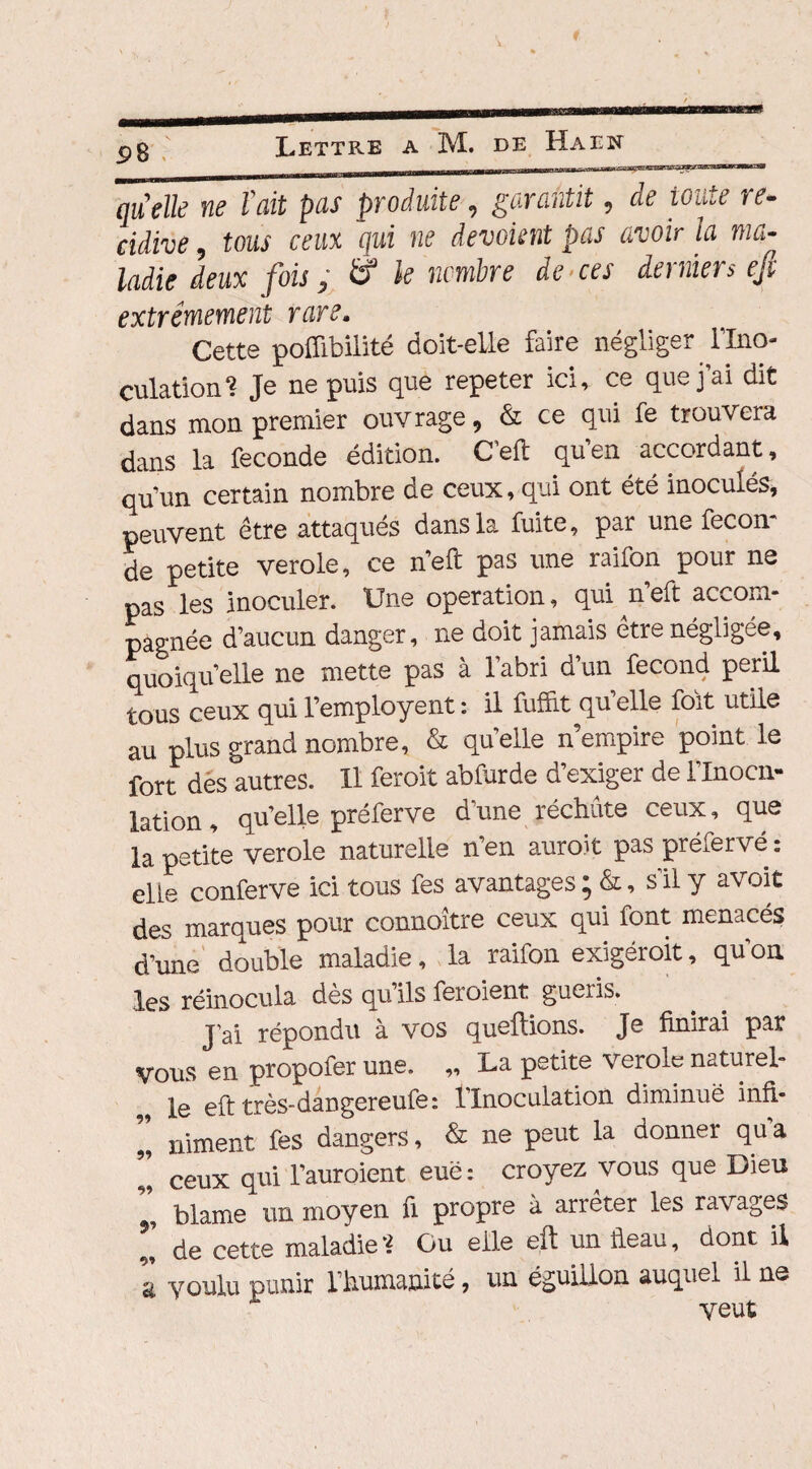 £8 Zfrlk ne l'ait pas produite, garantit, de toute ré¬ cidivé , tous ceux qui ne dévoient pas avoir la ma¬ ladie deux fois, & le nombre de ces derniers eft extrêmement rare. Cette poffibilité doit-elle faire négliger l’Ino¬ culation? Je ne puis que repeter ici, ce que j’ai dit dans mon premier ouvrage, & ce qui fe trouvera dans la fécondé édition. C'eft quen accordant, qu’un certain nombre de ceux, qui ont été inoculés, peuvent être attaqués dans la fuite, par une fécon¬ dé petite verole, ce n’eft pas une raifon pour ne pas les inoculer. Une operation, qui n eft accom¬ pagnée d’aucun danger, ne doit jamais être négligée, quoiqu’elle ne mette pas à l’abri d’un fécond péril tous ceux qui l’employent : il fufîit qu’elle foit utile au plus grand nombre, & qu’elle n’empire point le fort dès autres. Il ferait abfurde d’exiger de l’Inocn- lation, qu’elle préferve d’une réduite ceux, que la petite verole naturelle n’en aurait pas préferve : eite conferve ici tous fes avantages ; &, s’il y avoit des marques pour connoitre ceux qui font menacés d’une double maladie, la raifon exigéroit, qu’on, les réinocula dès qu’ils feraient guéris. J’ai répondu à vos queftions. Je finirai par Vous en propofer une. ,, I-a petite verole naturel¬ le eft très-daDgereufe: l’Inoculation diminué infi- „ niment fes dangers, & ne peut la donner qua ” ceux qui l’auroient eue : croyez vous que Dieu blâme un moyen fi propre à arrêter les ravages ’’ de cette maladie? Ou elle eft un fieau, dont il a voulu punir l’humanité, un éguillon auquel il ns veut