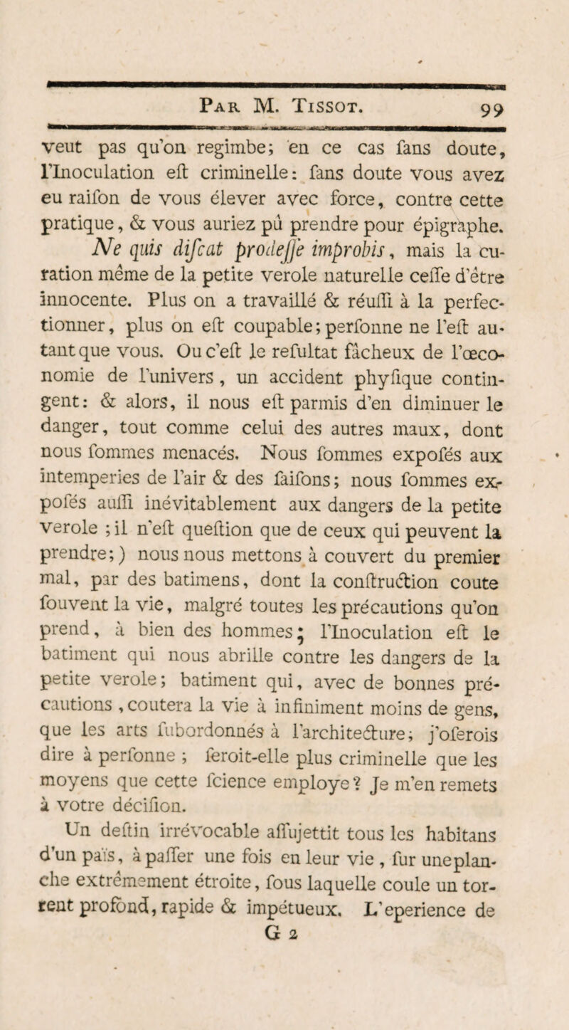 veut pas qu’on regimbe; en ce cas fans doute, l’Inoculation eft criminelle: fans doute vous avez eu railon de vous élever avec force, contre cette pratique, & vous auriez pu prendre pour épigraphe. Ne quis difcat prodejfe improbis, mais la cu¬ ration meme de la petite verole naturelle celle d etre innocente. Plus on a travaillé & réulTi à la perfec¬ tionner, plus on eft coupable ; perfonne ne l’eft au¬ tant que vous. Ouc’eft le refultat fâcheux de l’œco- nomie de l’univers , un accident phyfique contin¬ gent: & alors, il nous eft parmis d’en diminuer le danger, tout comme celui des autres maux, dont nous fommes menacés. Nous fommes expofés aux intempéries de l’air & des faifons ; nous fommes ex¬ pofés aulli inévitablement aux dangers de la petite verole ;il n'eft queftion que de ceux qui peuvent la prendre;) nous nous mettons à couvert du premier mal, par des batimens, dont la conftrudion coûte fouvent la vie, malgré toutes les précautions qu’on prend, à bien des hommes; l’Inoculation eft le batiment qui nous abrille contre les dangers de la petite verole ; batiment qui, avec de bonnes pré¬ cautions , coûtera la vie à infiniment moins de gens, que les arts fubordonnés à l’archite&ure; j’oferois dire à perfonne ; ieroit-elle plus criminelle que les moyens que cette fcience employé Je m’en remets à votre décifion. Un deftin irrévocable affujettit tous les habitans d’un païs, àpaiïer une fois en leur vie , fur uneplan- che extrêmement étroite, fous laquelle coule un tor¬ rent profond, rapide & impétueux. L’eperience de G 2
