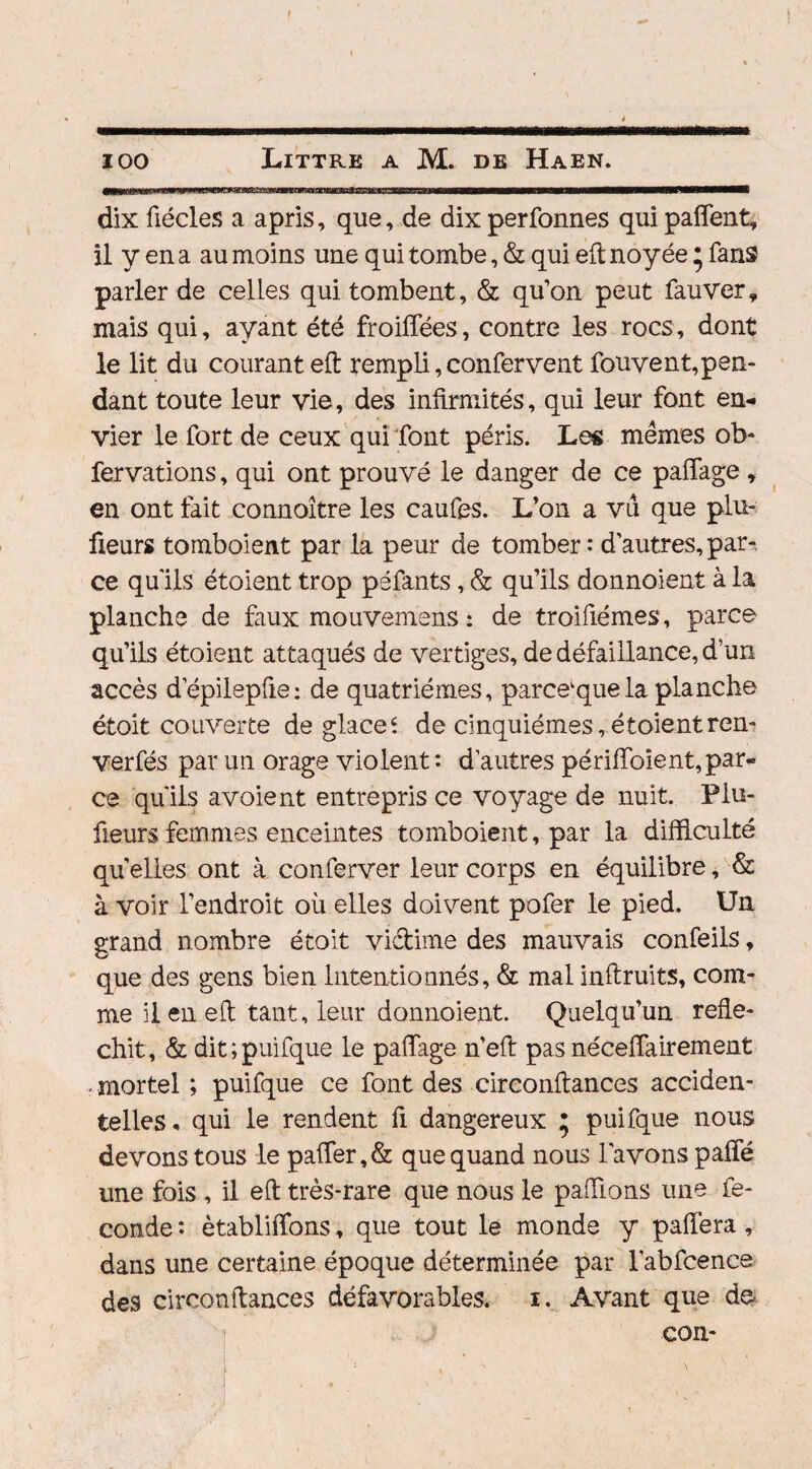 dix fiécles a apris, que, de dix perfonnes quipaflent, il y en a au moins une qui tombe, & qui eft noyée • fans parler de celles qui tombent, & qu’on peut fauver» mais qui, ayant été froiffées, contre les rocs, dont le lit du courant eft rempli, confervent fouyent,pen¬ dant toute leur vie, des infirmités, qui leur font en¬ vier le fort de ceux qui font péris. Les memes ob- fervations, qui ont prouvé le danger de ce paflage , en ont fait connoître les caufes. L’on a vu que plu- fieurs tomboient par la peur de tomber: d’autres,par¬ ce qu'ils étoient trop péfants, & qu’ils donnoient à la planche de faux mouvemens : de troifiémes, parce qu’ils étoient attaqués de vertiges, de défaillance, d’un accès depilepfie: de quatrièmes, parce que la planche étoit couverte de glace* de cinquièmes,étoientren- verfés par un orage violent: d’autres périffoient,par¬ ce qu'ils avoient entrepris ce voyage de nuit. Plu- fieurs femmes enceintes tomboient, par la difficulté quelles ont à conferver leur corps en équilibre, & à voir l’endroit où elles doivent pofer le pied. Un grand nombre étoit vi&ime des mauvais confeils, que des gens bien Intentionnés, & mal inftruits, com¬ me il en eft tant, leur donnoient. Quelqu’un réflé¬ chit, & dit ; puifque le paiïage n’eft pas néceffairement -mortel ; puifque ce font des circonftances acciden¬ telles- qui le rendent fi dangereux ; puifque nous devons tous le pafter,& que quand nous l'avons paffé une fois , il eft très-rare que nous le paillons une fé¬ condé : établirons, que tout le monde y paiïera , dans une certaine époque déterminée par l'abfcence des circonftances défavorables, i. Avant que de con-