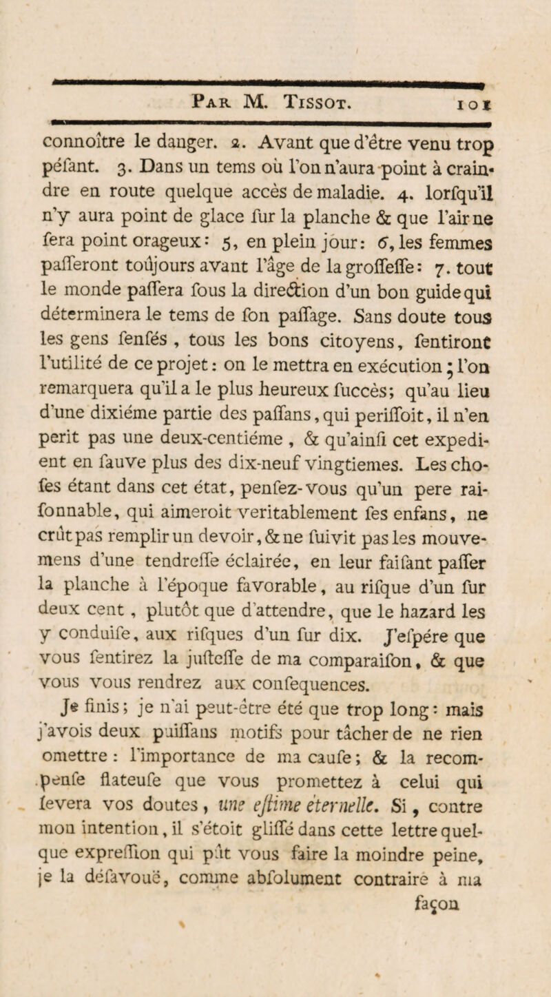 / Par M. Tissot. ioi connoître le danger. 2. Avant que d’être venu trop pelant. 3. Dans un tems où Ton n’aura point à crain¬ dre en route quelque accès de maladie. 4. lorfqu’il n’y aura point de glace fur la planche & que l’air ne fera point orageux-* 5, en plein jour: d, les femmes paieront toûjours avant l’âge de la grolfelfe: 7. tout le monde palfera fous la direction d’un bon guide qui déterminera le tems de fon paflage. Sans doute tous les gens fenfés , tous les bons citoyens, fendront l’utilité de ce projet : on le mettra en exécution * l’on remarquera qu’il a le plus heureux fuccès; qu’au lieu d'une dixiéme partie des paiïans, qui perilfoit, il n’en périt pas une deux-centiéme , & qu’ainfi cet expédi¬ ent en fauve plus des dix-neuf vingtièmes. Les cho- fes étant dans cet état, penfez-vous qu’un pere rai- fonnable, qui aimeroit véritablement fes enfans, ne crût pas remplir un devoir, & ne fuivit pas les mouve- mens d’une tendreffe éclairée, en leur faifant paifer la planche à l'époque favorable, au rifque d’un fur deux cent , plutôt que d’attendre, que le hazard les y conduife, aux rifques d’un fur dix. J’elpére que vous fentirez la juftelfe de ma comparaison, & que vous vous rendrez aux confequences. Je finis; je n’ai peut-être été que trop long* mais j avois deux pailla ns motifs pour tâcher de ne rien omettre : l'importance de ma caufe ; & la recom¬ pile flateufe que vous promettez à celui qui lèvera vos doutes, une ejtime éternelle. Si, contre mon intention, il s’étoit g Lille dans cette lettre quel¬ que exprefïïon qui pût vous faire la moindre peine, je la défavouë, comme abfolument contraire à ma façon «