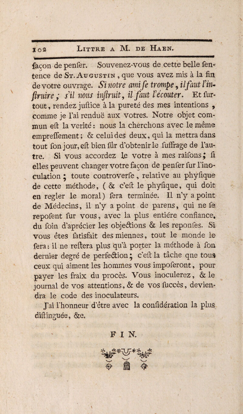 façon de penfer. Souvenez-vous de cette belle fen* fcence de St. Augustin , que vous avez mis à la fin de votre ouvrage. Si notre ami fe trompe, il faut T in¬ struire ; s’il nous injlruit, il faut l'écouter. Et fur- tout , rendez jultice à la pureté des mes intentions , comme je l’ai rendue aux vôtres. Notre objet com¬ mun eft la vérité : nous la cherchons avec le même empreffement ; & celui des deux, qui la mettra dans tout fon jour, efl bien fur d’obtenir le fuffrage de l’au¬ tre. Si vous accordez Le votre à mes raifons ; fi elles peuvent changer votre façon de penfer fur l’ino¬ culation ; toute controverfe, relative au phyfique de cette méthode, ( & c’eft le phyfique, qui doit en regler le moral ) fera terminée. Il n’y a point de Médecins, il n’y a point de parens, qui ne fe repofent fur vous, avec la plus entière confiance, du foin d’aprécier les objedions & les reponfes. Si vous êtes fatisfait des miennes, tout le monde le fera : il ne reftera plus qu’à porter la méthode à fon dernier degré de perfedion ; c’efi: la tâche qne tous ceux qui aiment les hommes vous impoferont, pour payer les fraix du procès. Vous inoculerez, & le journal de vos attentions, & de vos fuccès, devien¬ dra le code des inoculateurs. J’ai l’honneur d’être avec la confidération la plus diftinguée, &e. F I N.