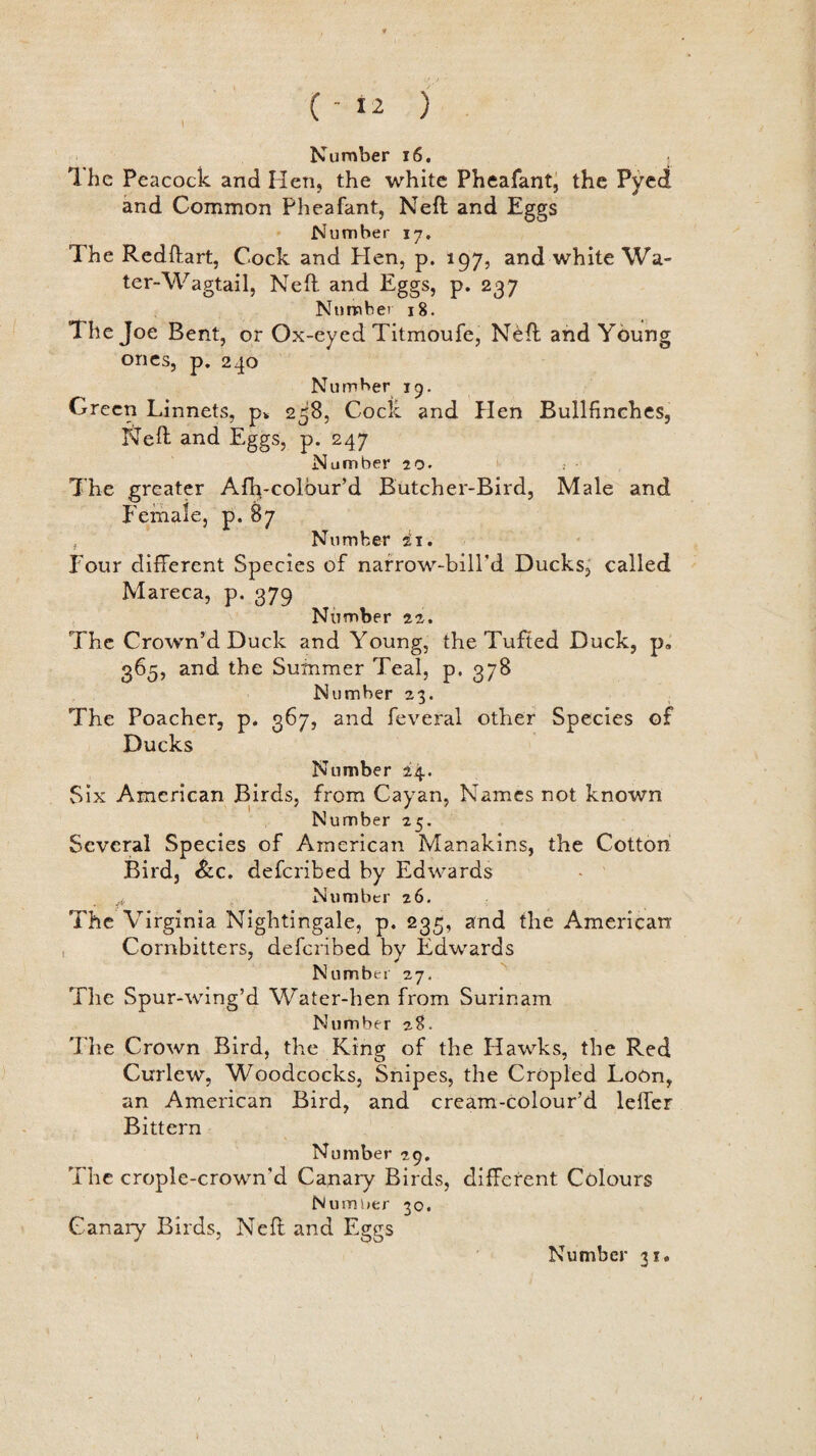 1 Number 16. 1 he Peacock and lien, the white Pheafant, the Pyed and Common Pheafant, Neil and Eggs Number 17. The Redftart, Cock and Hen, p. 197, and white Wa¬ ter-Wagtail, Neft and Eggs, p. 237 Number 18. The Joe Bent, or Ox-eyed Titmoufe, Nell and Young ones, p. 240 Number 19. Green Linnets, p* 258, Cock and Hen Bullfinches, Neft and Eggs, p. 247 Number 20. >< The greater Afh-colour’d Butcher-Bird, Male and Female, p. 87 , Number ii. Four different Species of narrow-bill'd Ducks, called Mareca, p. 379 Number 22. The Crown’d Duck and Young, the Tufted Duck, p„ 365, and the Summer Teal, p. 378 Number 23. The Poacher, p. 367, and feveral other Species of Ducks Number 24. Six American Birds, from Cayan, Names not known Number 25. Several Species of American Manakins, the Cotton Bird, &c. defcribed by Edwards Number 26. The Virginia Nightingale, p. 235, and the American Cornbitters, defcribed by Edwards Number 27. The Spur-wing’d Water-hen from Surinam Number zS. The Crown Bird, the King of the Hawks, the Red Curlew, Woodcocks, Snipes, the Cropled Loon, an American Bird, and cream-colour’d lelfer Bittern Number 29. The crople-crown'd Canary Birds, different Colours Number 30. Canary Birds, Neft and Eggs Number 31.