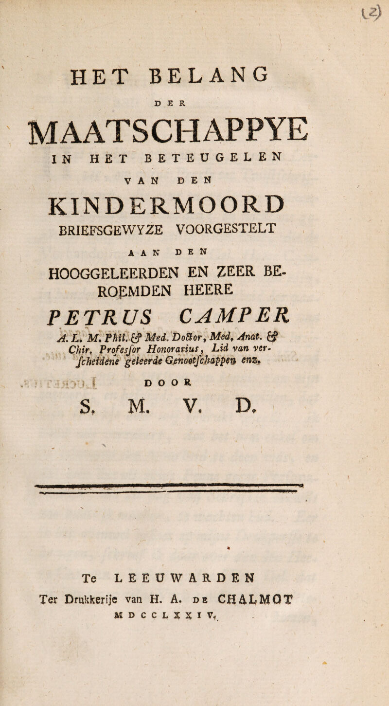 U) HET BELANG DER MAATSCHAPPYE IN HET BETEUGELEN VAN DEN KINDERMOORD BRIEFSGEWYZE VOORGESTELT AAN DEN HOOGGELEERDEN EN ZEER BE¬ ROEMDEN HEERE -ï PETRUS CAMPER A. L. M, PMl. tf Med. Dottor, Medf Anat. ff Chir, Profesjor Honoravèus, Lid van ver- fchddene geleerde Genootfchappen enz. , ). DOOR S. M. V. D. «wwnp—^ü*****—■ nll,l,IM ■■■ n I 'I Te LEEUWARDEN Ter Drukkerijs van H. A. de CHALMOT MDCCLXXïV*