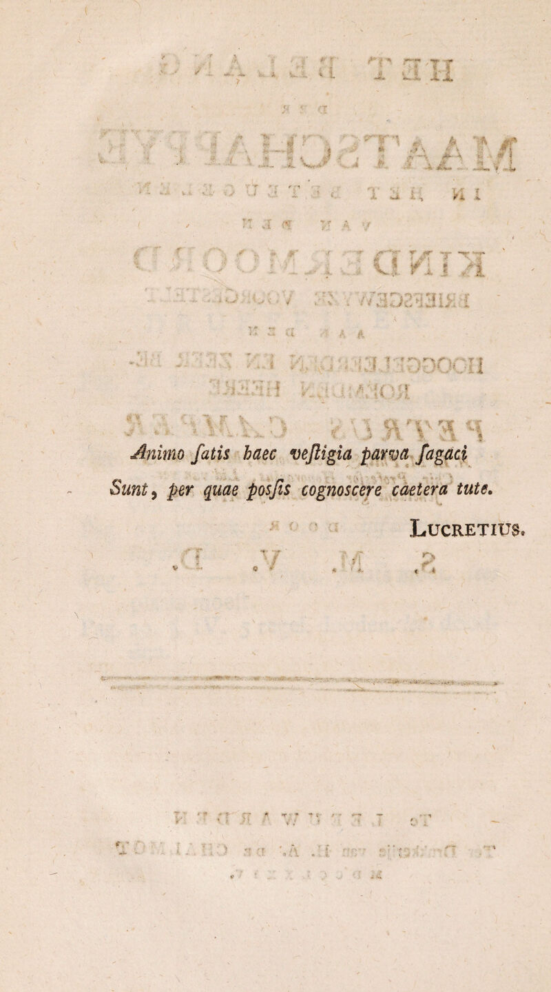 - -?v, i*i < IV- ... * 1 r'4 « 4 » A W*” rn *, è ^ *» , » S £ V ■wl .» -4 (* A i. - 9? 1 1 - * iêL u , L K 7 •••♦. 'f V jr Y V i- r.„ v.' T P \. i x '? - n JL . * — i , / - •- / r: :ï •4?' T,r A •/ f ' ^ . -J' X * ^r. # X .*>, ,;4. ^-'rT T &r -r T ■ -?' -4 i * A' ‘ 5 “«! v: i'. • m - • •• * -*w ■ ■ .> • ' ' \ i «' ** •*. A * . ‘ > ■ . ■ 1 ■ ! ! TVDOOU U*3 ; 1 . - | r. < ! 4 4 I Kj. ^ $r \ r * *> \ / 4 , a ■'; \% l* V | « i « Animo fatis haec vejligia parvafagaci Sunt, per quae pos fis cognoscere caetera tute. Lucretius.