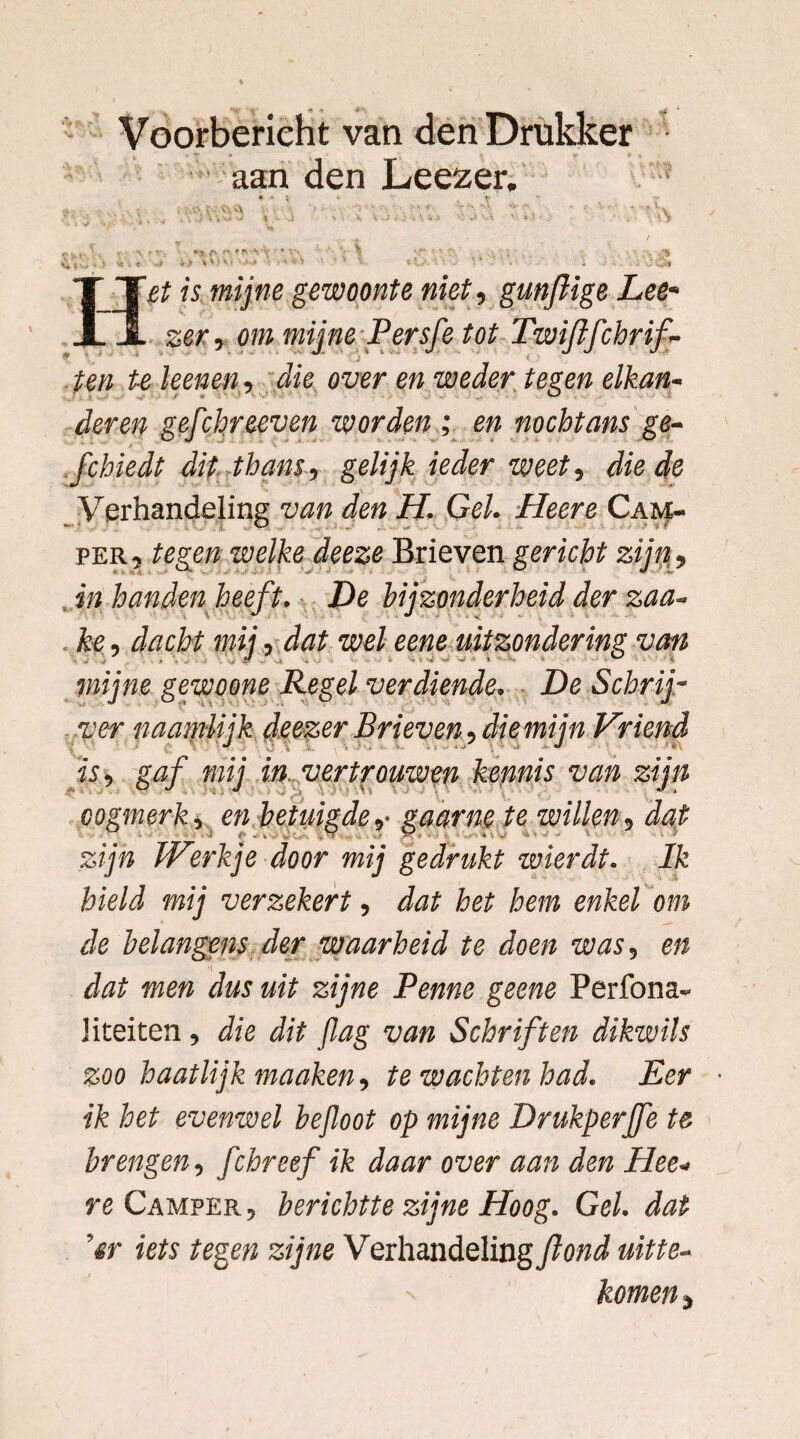 Voorberieht van den Drukker aan den Leezer. ; .^ . „■ . ‘ i * .l ' 4■ ■* * v - *• * > ' * >> * n ' - f • *^.(X :f* »ÏVV\’ ■ • V‘ \ •;*- ( > • *• 4 i «r- '•/ >> 1 • • ' •• > ' f- •• ’. * « •V'C* «. mijn? gewoonte niet, gunflige Lee« ser, om Persfe tot Twijlfchrif- ten te kenen , die over en weder tegen elkan¬ der en gefchr teven worden ; en nochtans ge- fchiedt dit thans, gelijk ieder weet, die de Verhandeling van den H. Gel. Heere Cam¬ per, tegen welke deeze Brieven gericht zijn, , in handen heeft. De bijzonderheid der zaa- ke, dacht mij, dat wel eene uitzondering van mijne gewoone Regel verdiende. De Schrij¬ ver naamiijk deezer Brieven, die mijn Vriend zijn dat . > Ik hield mij verzekert, dat bet hem enkel om de belangens der waarheid te doen was, en dat men dus uit zijne Penne geene Perfona- Kteiten , die dit Jlag van Schriften dikwils zoo haatlijk manken, te wachten had. Eer • ik het evenwel bejloot op mijne Drukperjfe te brengen, fchreef ik daar over aan den Hee¬ re Camper , berichtte zijne Hoog. Gel. dat ’er iets tegen zijne V erhandeling fond uitte- komen, is, gaf mij in vertrouwen kennis van oogmerk, en betuigdegaarne te willen■ zijn Werkje door mij gedrukt wierdt.