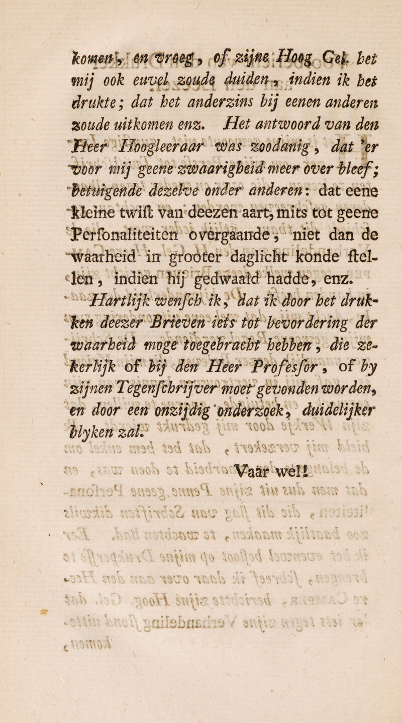 A* komen', en vroeg, of zijne Hoog Gel bet mij ook euvel zoude duiden , indien ik bet drukte; dat het anderzins bij eenen anderen zoude uitkomen enz. Het antwoord van den Heer Hoogleer aar was zoodanig, dat'er 'voor mij geene zwnarigheid meer over bleef; 'betuigende dezelve onder anderen: dat eene 'kleine twifl van deezën aart, mits tot geene Perfonaiiteiten overgaande, niet dan de waarheid in groöter daglicht konde ftel- clen, indien hij gedwaald hadde, enz. Hartlijk wenfch ik j 'dat ik door het druk- ken deezer Brieven iets tot bevordering der waarheid moge toegebracht hebben, die ze- V * •» . c * V kerlijk of Heer Profesfer* of hy en door een onzijdig'onderzoek, duidelijker hlykenzal. 1 . t , f ._t _.. vj;\ c ’? C -V v rv f > * ï \ (• Vvi . J ;> v 0 »• o . „ n j • % ■ - , \ \ VV '•* l ' it ,\.J -J) , ■ '» i -J well Vi V fy - • \ •J * • ,) ^ m «\ t\ fPTJt r -T r * * \ • ; T\ ^ M $ V^i “ü {* i O -M 4 > \ \ i i v ‘3 v V] \ ^v\ r* t Ito l \ rt r r* -*.■ -fe «4- ■&. W .«rv * &*■> i-> - • 1M 1^ •J'U\
