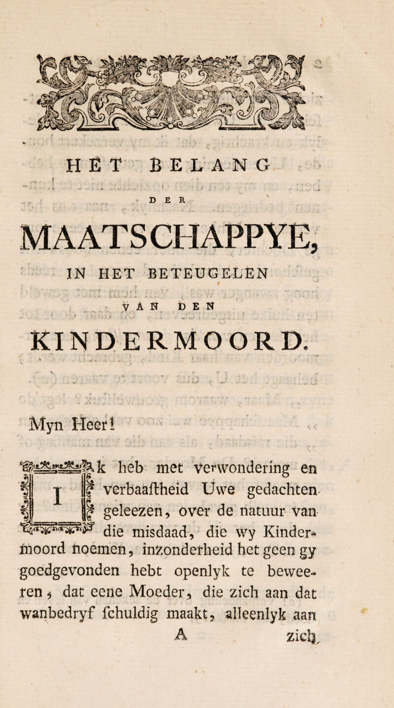 HËT BELANG r * wi . - * . . . . * ■ ' f i DER MAATS CHAPPYE, IN HET BETEUGELEN i , , * ■ VAN t) E N cx) - I j‘j x ... ; KINDERMOORD. * ■' - ; •- C Myn Heef! heb met verwondering en f verbaaflheid Uwe gedachten- • geleezen, over de natuur van die misdaad, die vvy Kinder¬ moord noemen, inzonderheid het geen gy goedgevonden hebt openlyk te bewee- ten , dat eene Moeder, die zich aan dat wanbedryf fchuldig maakt, alleenlyk aan A ziclr