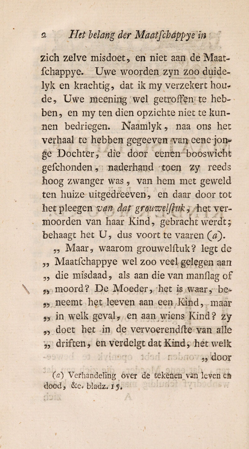 zich zelve misdoet, en niet aan de Maat- fchappye. Uwe woorden zyn zoo duide- lyk en krachtig, dat ik my verzekert hoe¬ de, Uwe meening wel getroffen te heb¬ ben , en my ten dien opzichte niet te kun¬ nen bedriegen. Naamlyk, naa ons het verhaal te hebben gegeeven van eene jon- / - ' ge Dochter 3 die door eerren booswicht gefchonden 5 naderhand toen zy reeds hoog zwanger was , van hem met geweld • • ■- -r — ten huize uitgedreeven, en daar door tot het pleegen van dat gr ouwel(hik, het ver- !5 ■ : .. . t C ■ f O. ,0 moorden van haar Kind, gebracht werdt; behaagt het U, dus voort te vaaren (V). „ Maar, waarom grouwelftuk? legt de „ Maatfchappye wel zoo veel gelegen aan „ die misdaad, als aan die van manflag of moord? De Moeder, het is waar, be- ,, neemt het leeven aan een Kind, maar 53 in welk geval, en aan wiens Kind? zy 9y doet het in de vervoerendfte van alle 3, driften 3 en verdelgt dat Kind, hetwelk 3, door O) Verhandeling óver de tekenen van leven e& dood, &c* bladz. 1J*