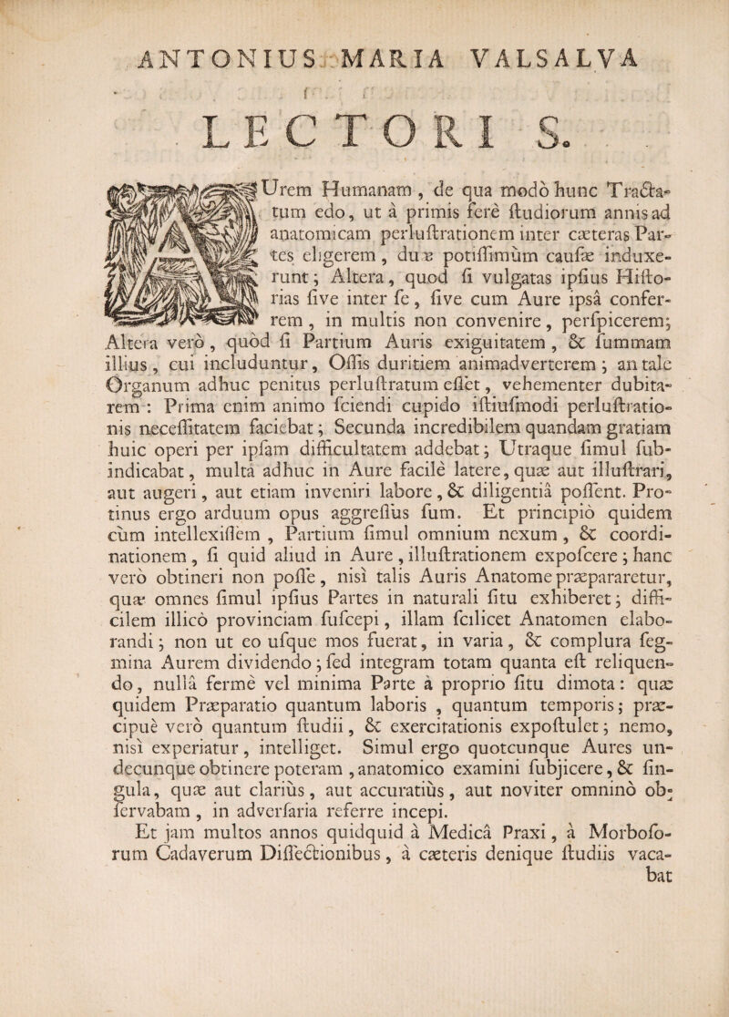 ANTONIUS MARIA VALSALVA ■ ; • , . . i . ■' , ■ : : LECTORI S. * •' v 1 4 Jrem Humanam , de qua modo hunc Tradht- rum edo, ut a primis fere ftudiorum annis ad anatomicam perluftrationem inter caeteras Par¬ tes eligerem , du b potiffimum caufas induxe¬ runt ; Altera, quod fi vulgatas ipfius Hifto- rias five inter fe, live cum Aure ipsa confer¬ rem , in multis non convenire, perfpicerem; Altera vero , quod (i Partium Auris exiguitatem , Sc iummam illius , cui includuntur, Offis duritiem animadverterem ; an tale Organum adhuc penitus periuflratum effet, vehementer dubita- rem : Prima enim animo fciendi cupido iftiufmodi perluftratio- nis neceffitateni faciebat; Secunda incredibilem quandam gratiam huic operi per ipfam difficultatem addebat; Utraque firnul fub- indicabat, multa adhuc in Aure facile latere, quas aut illuflrari, aut augeri, aut etiam inveniri labore, 6c diligentia poffent. Pro¬ tinus ergo arduum opus aggrefius fum. Et principio quidem cum intellexiOem , Partium fimul omnium nexum , 6c coordi¬ nationem , fi quid aliud in Aure , illuftrationem expofcere; hanc vero obtineri non poffie, nisi talis Auris Anatome praepararetur, qua? omnes fimul ipfius Partes in naturali fitu exhiberet; diffi¬ cilem iilico provinciam fufcepi, illam fcilicet Anatomen elabo¬ randi; non ut eo ufque mos fuerat, in varia, 8c complura feg- mina Aurem dividendo; fed integram totam quanta eft reliquen- do, nulla ferme vel minima Parte a proprio fitu dimota: quae quidem Prasparatio quantum laboris , quantum temporis; prae¬ cipue vero quantum fludii, & exercitationis expoflulet; nemo, nisi experiatur, intelliget. Simul ergo quotcunque Aures un¬ decunque obtinere poteram , anatomico examini fubjicere, & lin¬ gula, quas aut clarius, aut accuratius, aut noviter omnino ob° fervabam , in adverfaria referre incepi. Et jam multos annos quidquid a Medica Praxi, a Morbofo- rum Cadaverum DiffecHonibus, a caeteris denique fludiis vaca¬ bat