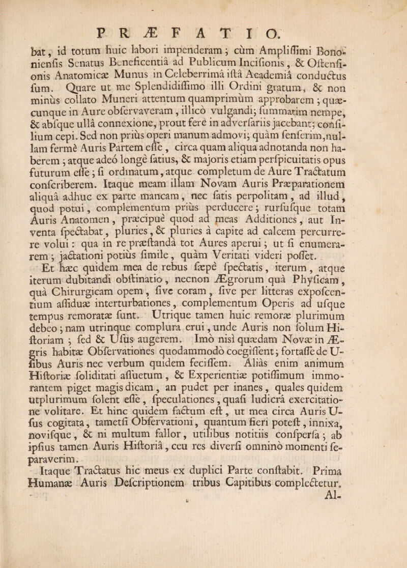 bat, id totum huic labori impenderam; cum Ampliftlmi Bono» nienfis Senatus Beneficentia ad Publicum Incifionis, & Oitenfi- onis Anatomicae Munus in Celeberrima ifta Academia condudtus fum. Quare ut me SplenJidiffimo illi Ordini gratum, & non minus collato Muneri attentum quamprimum approbarem ; quse- cunque in Aure obfervaveram , illico vulgandi; fummatim nempe, £c abfque ulla connexione, prout fere in adverfariis jacebant; confi- lium cepi. Sed non prius operi manum admovi; quam fenferim,nul¬ lam ferme Auris Partem efle , circa quam aliqua adnotanda non ha¬ berem ; atque adeo longe fatius, & majoris etiam perfpicuitatis opus futurum ede ; fi ordinatum, atque completum de Aure Tradlatum confcriberem. Itaque meam illam Novam Auris Praeparationem aliqua adhuc ex parte mancam, nec fatis perpolitam , ad illud, quod potui, complementum prius perducere; rurfufque totam Auris Anatomen, praecipue quod ad meas Additiones, aut In¬ venta fpe&abat, pluries, & pluries a capite ad calcem percurre¬ re volui: qua in re praeftanda tot Aures aperui; ut fi enumera¬ rem ; jadtationi potius fimile, quam Veritati videri poflet. . Et haec quidem mea de rebus fiepe fpe&atis, iterum, atque iterum dubitandi obflinatio, necnon ALgrorum qua Phyficam , qua Chirurgicam opem, fivc coram, five per litteras expofcen- tium affiduae interturbationes, complementum Operis ad ufque tempus remoratae funt. Utrique tamen huic remorae plurimum debeo; nam utrinque complura erui, unde Auris non folum Hi- Horiam ; fed 6c Ufus augerem. Imb nisi quadam Novae in JE- gris habitas Obfervationes quodammodo coegifient; fortafle de U- iibus Auris nec verbum quidem feciflem. Alias enim animum Hiftoriae foliditati afluetum , Sc Experientiae potiffimum immo- rantem piget magis dicam , an pudet per inanes , quales quidem utplurimum folent efie, fpeculationes , quafi ludicra exercitatio¬ ne volitare. Et hinc quidem factum eft, ut mea circa Auris U- fus cogitata, tametfi Obfervationi, quantum fieri poteft, innixa, novifque, ni multum fallor, utilibus notitiis confperfa ; ab ipfius tamen Auris Hiftoria,ceu res diverfi omnino momenti fe- paraverim. Itaque Traitatus hic meus ex duplici Parte conflabit. Prima Humanas Auris Defcriptionem tribus Capitibus comple£letur0 AI-