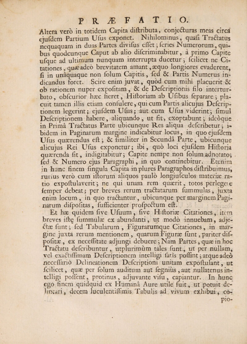 Altera vero in totidem Capita diftributa, conjefturas meas circa ejufdem Partium Ufus exponet. Nihilominus, quafix Trabeatus nequaquam in duas Partes divifus eflet; feries Numerorum, qui¬ bus quodcunque Caput ab alio diferiminabitur, a primo Capite nfque ad ultimum nunquam interrupta ducetur; fcilicet ne Ci¬ tationes , quae adeo brevitatem amant, aequo longiores evaderent, fi in unaquaque non folum Capitis, fed &c Partis Numerus in¬ dicandus foret. Scire enim juvat, quod cum mihi placuerit & ob rationem nuper expolitam, & de Defcriptionis filo intertur¬ bato, obfcurior haec fieret, Hiftoriam ab Ufibus feparare ; pla¬ cuit tamen illis etiam confidere, qui cum Partis alicujus Defcrip- tionem legerint; ejufdem Ufus; aut cum Ufus viderint; fimul Defcriptionem habere, aliquando , ut fit, exoptabunt; idcoque in Prima Traftatus Parte ubicunque Res aliqua deferibetur; fi. bidem in Paginarum margine indicabitur locus, in quo ejufdem Ufus quaerendus eft; fimiliter in Secunda Parte, ubicunque alicujus Rei Ufus exponetur; ibi, quo loci ejufdem Hiftoria quaerenda fit, indigitabitur; Capite nempe non folumadnorato; - fed & Numero ejus Paragraphi, in quo continebitur. Etenim in hunc finem lingula Capita in plures Paragraphos diliribuimus, runus vero cum illorum aliquos paulo longiufculos materiae ra¬ tio expoftulaverit; ne qui unam rem quaerit, totos perlegeie femper debeat; per breves rerum tranatarum fummulas, juxta enim locum , in quo tradlantur, ubicunque per marginem Pagi¬ narum difpofitas, fufiicienter profpeftum eft. Et hae quidem live Ufuum , live Hiftoriae Citationes, item breves ift$ ftimmulae ex abundanti, ut modo innuebam, adje- £tae funt; fed Tabularum, Figurarumque Citationes, in mar¬ gine juxta rerum mentionem, quarum Figurae lunt, pariter dif- poiitae , ex necelfitate adjungi debuere ; Nam Partes, quae in hoc Tranatu deferibuntur, utplurimiim tales funt, ut per nullam, vel exanilfimam Defcriptionem intelligi fatis pofiint; atque adeo necelfario Delineationem Dcfcriptioni unitam expoftulant, ut fcilicet, quae per folum auditum aut fegnius, aut nullatenus in¬ telligi pollent, protinus , adjuvante vifu , capiantur. In hunc ego finem quidquid ex Humana Aure utile fuit., ut potuit de¬ lineari, decem luculentilfimis Tabulis ad vivum exhibui, co- pio-