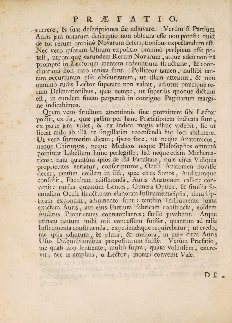 currere, &: fuas defcriptiones fic adjuvare. Verum fi Partium Auris jam notarum defaiptio non obfcura efie nonpoteft: quid de tot rerum omnino Novarum defcriptionibus expe&andum e£L Nec vero ipforum Ufuum expofitio omnino perfpicua efie po- teft; utpote qu? earundem Rerum Novarum , atque adeo non it& prompte in Ledtorum mentem redeuntium ftrufturae, & coor¬ dinationi non raro innixa funt. Polliceor tamen, nullibi tan¬ tam occurfuram efie obfcuritatem, ut illam attentus, 8c non omnino rudis Leftor fuperare non valeat, adiutus praecipue re¬ rum Delineationibus, quas nempe, ut fuperius quoque dictum eft, in eundem finem perpetuo in contiguo Paginarum margi¬ ne indicabimus. Quem vero fru<5tum attentionis fuae promittere fibi Leflor poflit 3 ex ijs, quae paflim per hanc Praefationem indicata funt, cx parte jam videt, & ex Indice magis adhuc videbit; fic ut liceat mihi ab illa re fingillatim recenfenda hic loci abftinere. Ut vero fummatim dicam; fpero fore, ut neque Anatomicos, neque Chirurgos, neque Medicos neque Philofophos omnino poeniteat Libellum hunc perlegifle; fed neque etiam Mathema¬ ticos; nam quantum ipfos de illa Facultate, quae circa Vifionis proprietates verfatur, confcripturos, Oculi Anatomen novific decet; tantum eofdem in illa, quae circa Sonos, Auditumque confiftit, Facultate edifierenda, Auris Anatomen callere con¬ venit .vrurfus quantum Lentes, Camera Optica, 6c fimilia fe¬ cundum Oculi ftrufturam elaborata Infirumenta ipfis, dum Op¬ ticam exponunt, adiumento funt ; tantum Infirumenta juxta exactam Auris, aut ejus Partium fabricam conftrudta, eofdem Auditus Proprietates contemplantes; facile juvabunt. Atque utinam tantum mihi otii concefium fu i flet, quantum ad talia Infirumenta coiiftruenda , experiendaque requirebatur ; ut credo, me ipfis adjutum , & plura, 8c meliora, in meis circa Auris Ufus Difquifitionibiis propofiturum fuifle. Verum Praefatio, me quali non fentiente, multo fupra, quam voluiflem, excre¬ vit ; nec te amplius, o Le&or, morari convenit Vale. DE*