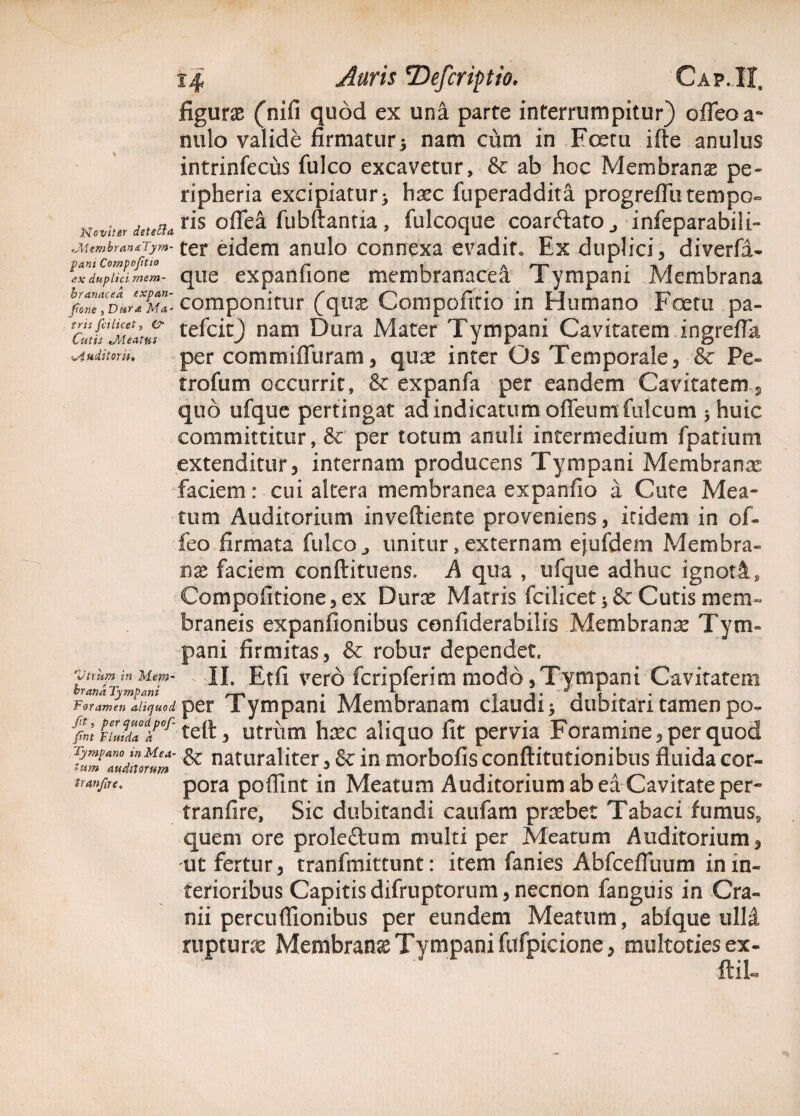 figuras (nifi quod ex una parte interrumpitur) ofleoa- nulo valide firmatur 5 nam cum in Foetu ifte anulus intrinfecus fulco excavetur, & ab hoc Membranas pe- ripheria excipiatur > h^c fuperaddita progrefflitempo- Nw.?er ris oflea fubftantia , fulcoque coarftato_, infeparabili- jutmbmntTym-j* eidem anulo connexa evadito Ex duplici , diverfa- ex duplici mem- que expanfione membranacea Tympani Membrana %27dJ«mI componitur (qux Compofitio in Humano Foetu pa- CuttjiuatnT tefcic^) nam Dura Mater Tympani Cavitatem ingrefla <^4aditorper commiflliram , quas inter Os Temporale, & Pe- trofum occurrit, & expanfa per eandem Cavitatem, quo ufque pertingat ad indicatum ofleum fulcum 5 huic committitur, & per totum anuli intermedium fpatium extenditur, internam producens Tympani Membranas faciem: cui altera membranea expanfio a Cute Mea¬ tum Auditorium inveftiente proveniens, itidem in of- feo firmata fulco., unitur, externam ejufdem Membra¬ nas faciem conftituens. A qua , ufque adhuc ignoti, Compofitione, ex Duras Matris fcilicet 5 & Cutis mem¬ braneis expanfionibus confiderabilis Membrana Tym¬ pani firmitas, & robur dependet. bian*rin Me^~ Etfi vero fcripferim modo, Tympani Cavitatem ForLen ^quod per Tympani Membranam claudi -y dubitari tamen po- ffm FirJda0d/0f' teli, utrum haec aliquo fit pervia Foramine, per quod ^“Zduomm ^ naturaliter i & in morbofis conftitutionibus fluida cor- tranfmt pora pofllnt in Meatum Auditorium ab ea Cavitate per- tranfire, Sic dubitandi caufam prasbet Tabaci fumus, quem ore proleftum multi per Meatum Auditorium, ut fertur, tranfmittunt: item fanies Abfcefluum in in¬ terioribus Capitisdifruptorum,necnon fanguis in Cra¬ nii percuflionibus per eundem Meatum, abfque ulli rupturas Membrana Tympani fufpicione, multoties ex¬ itii-