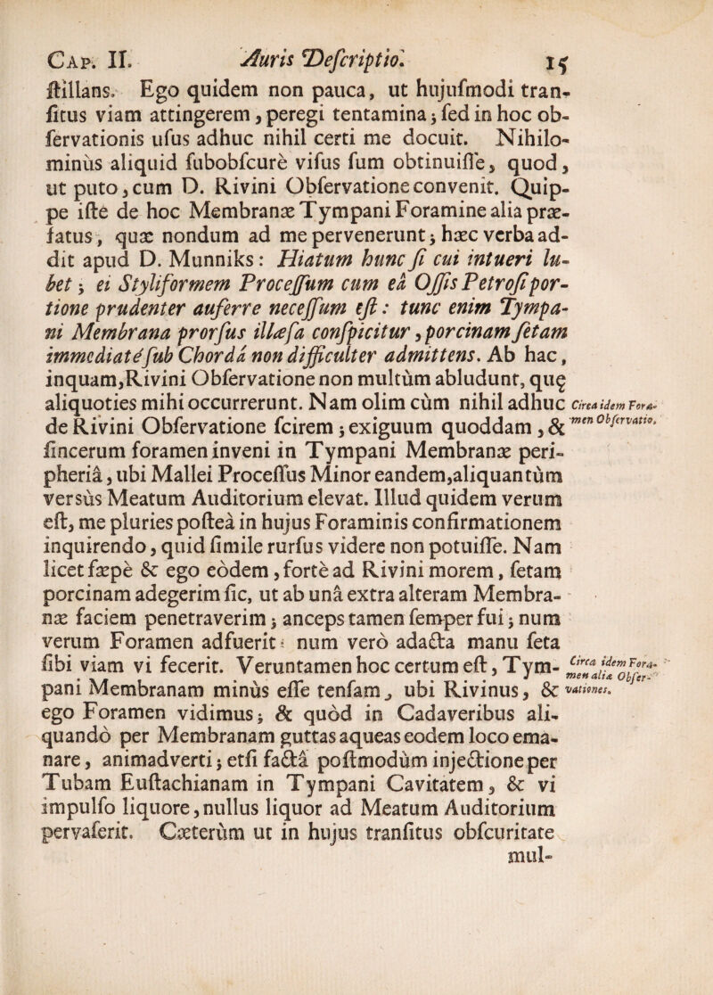 fiilians. Ego quidem non pauca, ut hujufmodi tran- ficus viam attingerem , peregi tentamina * fed in hoc ob- fervationis ufus adhuc nihil certi me docuit. Nihilo¬ minus aliquid fubobfcure vifus fum obtinuifie, quod, ut puto, cum D. Rivini Obfervatione convenit. Quip¬ pe ifte de hoc Membranae Tympani Foramine alia prae¬ fatus, quae nondum ad me pervenerunt * haec verba ad¬ dit apud D. Munniks: Hiatum hunc fi cui intueri lu» bet -y et Styliforrnem Procejfum cum ea OJfis Petroflpor¬ tione prudenter auferre necejfum eji: tunc enim Tympa¬ ni Membrana prorfus illafa confpicitur y porcinam fetam immediatefub Chorda non difficulter admittens. Ab hac, inquam,Rivini Obfervatione non multum abludunt, qug aliquoties mihi occurrerunt. Nam olim cum nihil adhuc Circa idem Fora» de Rivini Obfervatione fcirem 5 exiguum quoddam ygc men0bfervatio> fincerum foramen inveni in Tympani Membranae peri» pheria , ubi Mallei Proceflus Minor eandem,aliquantum versus Meatum Auditorium elevat. Illud quidem verum eft, me pluries poftea in hujus Foraminis confirmationem inquirendo, quid fimile rurfus videre non potuifle. Nam licet faepe & ego eodem, forte ad Rivini morem, fetam porcinam adegerim fic, ut ab una extra alteram Membra¬ na* faciem penetraverim 3 anceps tamen femper fui * num verum Foramen adfuerit i num vero adafta manu feta fibi viam vi fecerit. Veruntamen hoc certum eft, Tym- pani Membranam minus efle tenfam^ ubi Rivinus, & ego Foramen vidimus -9 Sc quod in Cadaveribus ali¬ quando per Membranam guttas aqueas eodem loco ema¬ nare , animadverti j etfi fafta poftmodum inje£tioneper Tubam Euftachianam in Tympani Cavitatem, & vi impulfo liquore, nullus liquor ad Meatum Auditorium pervaferit. Ceterum ut in hujus tranfitus obfcuritate mul-