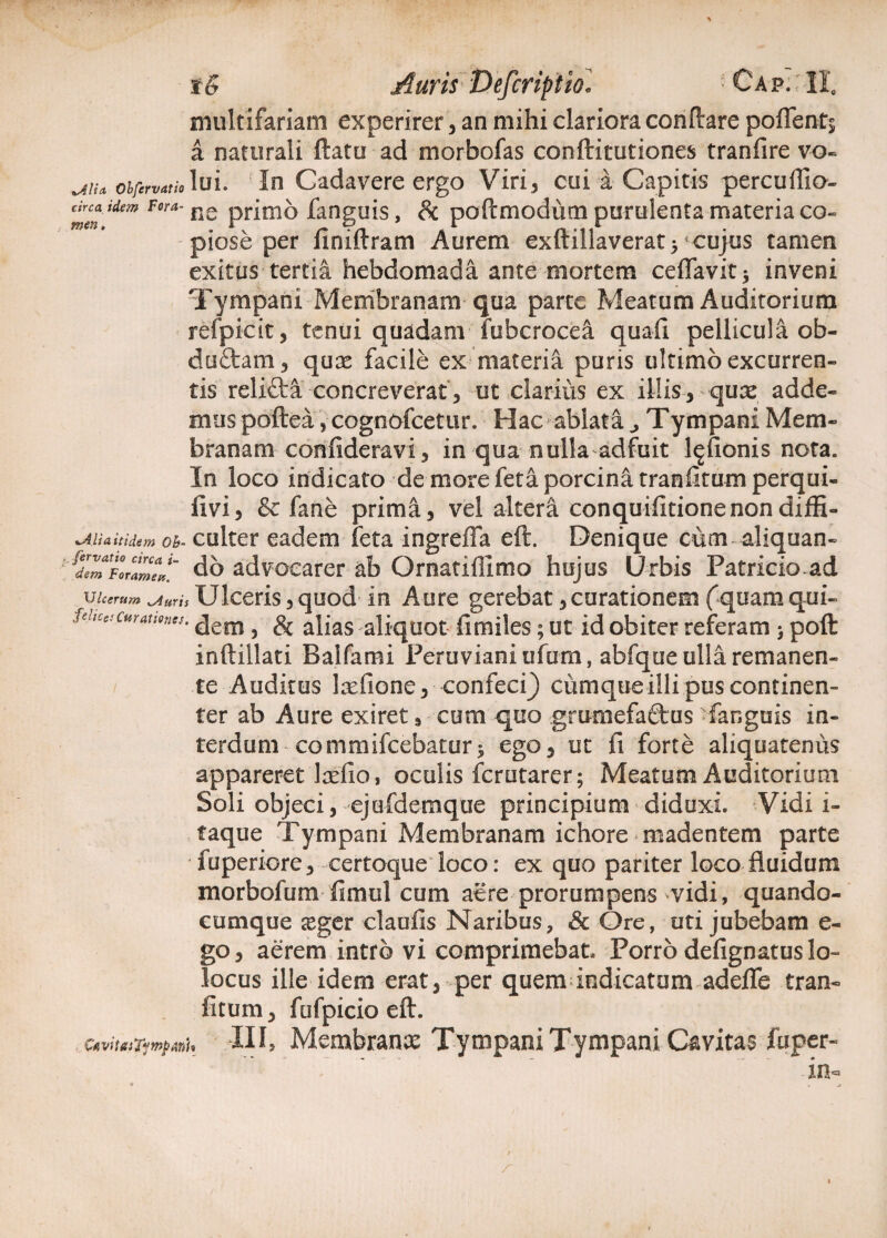 tS Auris Defcriptio* ■ Ca f. ; II. multifariam experirer , an mihi clariora conflare pofients a naturali ftatu ad morbofas conftitutiones tranfire vo« ji\u oifervatio lui. In Cadavere ergo Viri , cui a Capitis percuffio- drcaidem Fora- ne pnoio languis, Sc poftmodum purulenta materia co¬ piose per finiftram Aurem exftillaverat}'cujus tamen exitus tertia hebdomada ante mortem ceffavit* inveni Tympani Membranam qua parte Meatum Auditorium refpicit, tenui quadam fubcrocea quali pellicula ob- duftam, quae facile ex materia puris ultimo excurren¬ tis reli&a concreverat , ut clarius ex illis, quae adde¬ mus poftea , cognofcetur. Hac ablata,, Tympani Mem¬ branam confideravi, in qua nulla adfuit l^fionis nota. In loco indicato de more feta porcina tranfitum perqui- iivi, & fane prima, vel altera conquifitionenondiffi- %AUa itidem Oh- culter eadem feta ingreffa eft. Denique cum aliquan- ^ZToraZdo advocarer ab Ornatiflimo hujus Urbis Patricioad Ulcerum wAuris Ulceris, quod in Aure gerebat,curationem (quam qui- fehcescurauones. ^em} & ayas alj.qUot fimiles; ut id obiter referam > poft inftillati Baifami Peruvianiufum, abfque ulla remanen¬ te Auditus laefione, confeci} cumque illi pus continen¬ ter ab Aure exiret 9 cum quo grumefa&us languis in¬ terdum commifcebatur* ego, ut fi forte aliquatenus appareret Irefio, oculis fcrutarer; Meatum Auditorium Soli objeci, ejufdemqtie principium diduxi. Vidi i- taque Tympani Membranam ichore madentem parte fuperiore, certoque loco: ex quo pariter loco fluidum morbofum fimul cum aere prorumpens vidi, quando- cumque seger claufls Naribus, & Ore, uti jubebam e- go, aerem intro vi comprimebat Porro defignatus lo» locus ille idem erat, per quem indicatum adefie tran¬ fitum, fufpicio eft. CfivitaiTympfflU III, Membrana: Tympani Tympani Cavitas fuper- in= a . j r