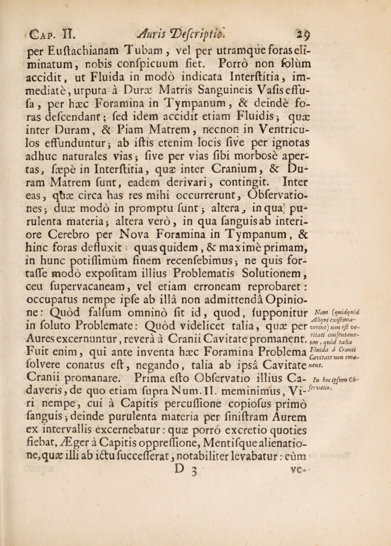 per Euftachianam Tubam , vel per utramque foras eli¬ minatum , nobis confpicuum fiet. Porro non foliim accidit, ut Fluida in modo indicata Interftitia, im¬ mediate, utputa a Durx Matris Sanguineis Vafiseffu- fa, per hxc Foramina in Tympanum, & deinde fo¬ ras defcendant; fed idem accidit etiam Fluidis j quae inter Duram, & Piam Matrem, necnon in Ventricu¬ los effunduntur 5 ab iftis etenim locis five per ignotas adhuc naturales vias > five per vias fibi morbose aper¬ tas, fiepe in Interftitia, quae inter Cranium, & Du¬ ram Matrem funt, eadem derivari, contingit. Inter eas, qtiae circa has res mihi occurrerunt, Gbfervatio- nes> duae modo in promptu funt * altera ^ inqual pu¬ rulenta materiaaltera vero, in qua fanguisab interi¬ ore Cerebro per Nova Foramina in Tympanum, & hinc foras defluxit ; quas quidem , & maxime primam, in hunc potiflimum finem recenfebimusj ne quis for- tafle modo expofitam illius Problematis Solutionem, ceu fupervacaneam, vel etiam erroneam reprobaret: occupatus nempe ipfe ab illa non admittenda Opinio¬ ne: Quod falfum omnino fit id, quod, fuppOnitlir Nam (quidquid . |^* T> , . v , . . .. 1 .. Aliquiexifiima- in loluto Problemate: Quod videlicet talia, quae per verint) non ejl -ve~ Aures excernuntur, revera a Cranii Cavitate promanent. Fuit enim, qui ante inventa haec Foramina Problema f:luida/ Cranii iolvere conatus eft, negando, talia ab ipsa Cavitate«*»*• Cranii promanare. Prima efto Obfervatio illius Ca- iu hocipfnm ca¬ daveris, de quo etiam fupraNum.il. meminimus, Vi-fervauo' ri nempe, cui a Capitis percuffione copiofus primo fanguis * deinde purulenta materia per finiftram Aurem ex intervallis excernebatur: quae porro excretio quoties fiebat, ^Eger a Capitis oppreflione, Mentifque alienatio¬ ne,qux illi ab itlu fucceflerat, notabiliter levabatur: cum