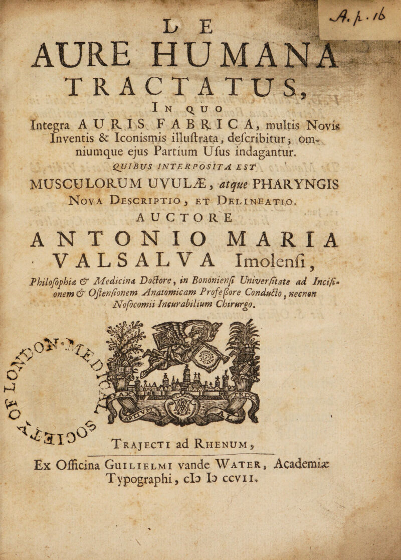 kQT iO .wmn b E Jv * fb AU TRACTATUS, In quo Integra AURIS FABRICA, multis Novis Inventis & Iconismis illuftrata, defcribitur ^ om¬ nium que ejus Partium Ufus indagantur. QUIBUS INTERPOSITA EST MUSCULORUM UVULAE, atque PHARYNGIS Nova Descriptio , et Delineatio. AUCTORE ANTONIO MARIA • VALSALVA Imolenfi, Philofophu & Medicina DoBore, in Bononienfi Univer/itate ad Jncifi- onem & Ofien/ionem Anatomicam Proferor e Conduffo, necn&n Nofocomii Incurabilium Chirurgo. /v A, .0 Trajecti ad Rhenum Ex Officina Guilielmi vande Water, Academia: Typographi, clo Id ccvii.