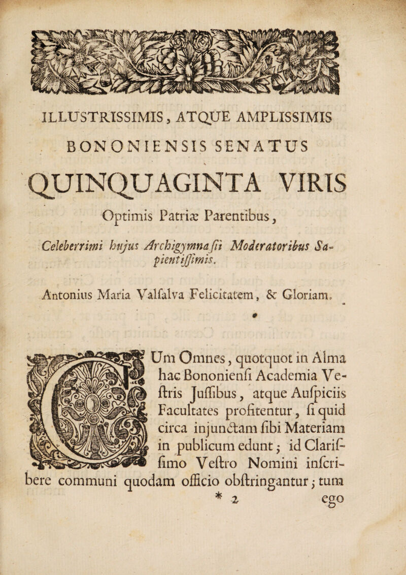 ILLUSTRISSIMIS, ATQUE AMPLISSIMIS .. BONONIENSIS SENATUS QUINQUAGINTA VIRIS Optimis Patria: Parentibus, Celeberrimi hujus Archigjmnafii Moderatoribus Sa~ pientijfmis. Antonius Maria Valfalva Felicitatem, & Gloriam, 0 Uni Omnes, quotquot in Alma hac Bononienfi Academia Ve- ftris JulTibus, atque Aufpiciis Facultates profitentur, fi quid circa injun&amfibi Materiam in publicum edunt $ idClarifi fimo Veftro Nomini inlcri- bere communi quodam officio obftringantur; tura * z eeo