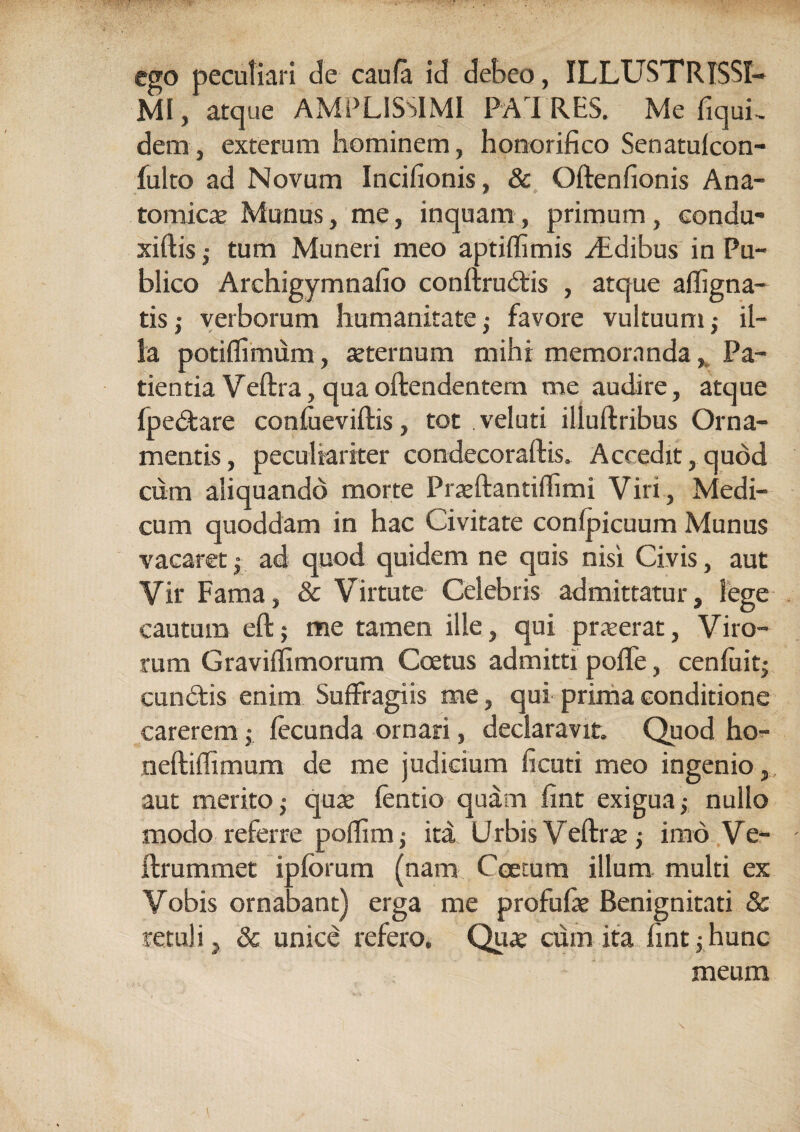 ego peculiari de caufa id debeo, ILLUSTRISSI¬ MI, atque AMPLISSIMI PATRES. Me fiquL dem, exterum hominem, honorifico Senatufcon- fulto ad Novum Incifionis, & Oftenfionis Ana¬ tomicae Munus, me, inquam, primum, eondu- xiftistum Muneri meo aptiffimis didibus in Pu¬ blico Archigymnafio conftrudis , atque affigna- tis; verborum humanitate ,• favore vultuum il¬ la potiflimum, asternum mihi memoranda, Pa¬ tientia Veftra, qua offendentem me audire, atque fpedare confueviftis, tot veluti illuftribus Orna¬ mentis, peculiariter condecoraftis. Accedit,quod cum aliquando morte Prasftantiffimi Viri, Medi¬ cum quoddam in hac Civitate confpicuum Munus vacaret • ad quod quidem ne quis nisi Civis, aut Vir Fama, & Virtute Celebris admittatur, lege cautum eftj me tamen ille, qui praeerat, Viro¬ rum Graviflimorum Coetus admitti poffe, cenfuit; eundis enim Suffragiis me, qui prima conditione carerem • fecunda ornari, declaravit. Quod ho^ neftiffimum de me judicium ficuti meo ingenio, aut merito ; quas fentio quam fine exigua nullo modo referre poffim; ita Urbis Veftrae, imo Ve- ftrummet ipforum (nam Coetum illum multi ex Vobis ornabant) erga me profufie Benignitati & retuli , & unice refero. Quas cum ita fintjhunc meum