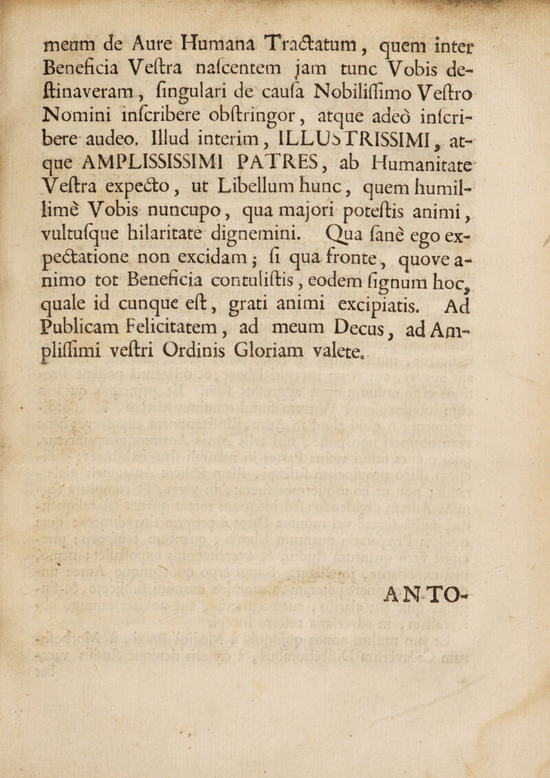 meam de Aure Humana Tra&atum, quem inter Beneficia Veftra nalcentem jam tunc Vobis de¬ limaveram, fingulari de caula Nobiliflimo Veftro Nomini mfcribere obftringor, atque adeo inlcri- bere audeo. Illud interim, ILLUSTRISSIMI, at¬ que AMPLISSISSIM1 PATRES, ab Humanitate Veftra expe&o, ut Libellum hunc, quem humil¬ lime Vobis nuncupo, qua majori poteftis animi, vultuique hilaritate dignemini. Qua lane ego ex- pedtatione non excidam j fi qua fronte, quove a- nimo tot Beneficia contuliftis, eodem fignum hoc. quale id cunque eft, grati animi excipiatis. Ad Publicam Felicitatem , ad meum Decus, ad A ru¬ pi illimi veftri Ordinis Gloriam valete. ANTO-